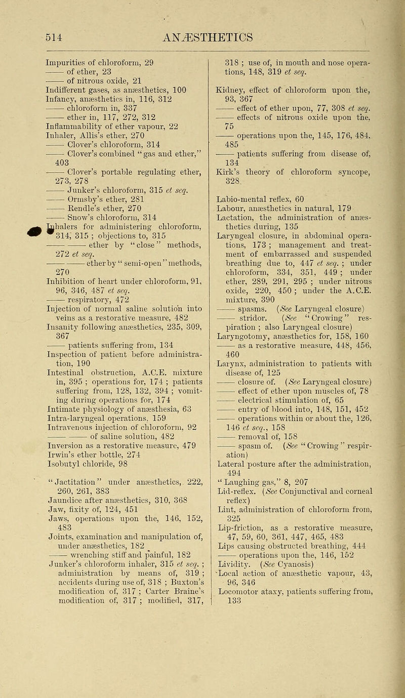 Impurities of chloroform, 29 of ether, 23 of nitrous oxide, 21 Indifferent gases, as anfesthetics, 100 Infancy, anaesthetics in, 116, 312 chloroform in, 337 ether iu, 117, 272, 312 Inflammability of ether vapour, 22 Inhaler, Allis's ether, 270 Clover's chloroform, 314 Clover's combined gas and ether, 403 Clover's portable regulating ether, 273, 278 Junker's chloroform, 315 et seq. Ormsby's ether, 281 Kendle's ether, 270 Snow's chloroform, 314 ^balers for administering chloroform, ^314; 315 ; objections to, 315 ■ ether by  close methods, 272 et seq. ether by  semi-open  methods, 270 Inhibition of heart under chloroform, 91, 96, 346, 487 et seq. respiratory, 472 Injection of normal saline solution into veins as a restorative measure, 482 Insauitj' following anesthetics, 235, 309, 367 patients suffering from, 134 Inspection of patient before administra- tion, 190 Intestinal obstruction, A.C.E. mixture in, 395 ; operations for, 174 ; patients suffering from, 128, 132, 394 ; vomit- ing during operations for, 174 Intimate physiology of anesthesia, 63 Intra-laryngeal operations. 159 Intravenous injection of chloroform, 92 of saline solution, 482 Inversion as a restorative measure, 479 Irwin's ether bottle, 274 Isobutyl chloride, 98 Jactitation under anaesthetics, 222, 260, 261, 383 Jaundice after anaesthetics, 310, 368 Jaw, fixity of, 124, 451 Jaws, operations upon the, 146, 152, 483 Joints, examination and manipulation of, under anaesthetics, 182 ^ wrenching stiff and painful, 182 Junker's chloroform inhaler, 315 et seq. ; administration by means of, 319 ; accidents during,use of, 318 ; Buxton's modification of, 317 ; Carter Braine's modification of, 317 ; modified, 317, 318 ; use of, in mouth and nose opera- tions, 148, 319 et seq. Kidney, effect of chloroform upon the, 93, 367 effect of ether upon, 77, 308 et seq. effects of nitrous oxide upon the, 75 operations upon the, 145, 176, 484, 485 patients suffering from disease of, 134 Ivirk's theory of chloroform syncope, 328. Labio-mental reflex, 60 Labour, anaesthetics in natural, 179 Lactation, the administration of anaes- thetics during, 135 Laryngeal closure, in abdominal opera- tions, 173 ; management and treat- ment of embarrassed and suspended breathing due to, 447 et seq. ; under chloroform, 334, 351, 449 ; under ether, 289, 291, 295 ; under nitrous oxide, 220, 450 ; under the A.C.E. mixture, 390 spasms. {See Laryngeal closure) stridor. {See Crowing res- piration ; also Laryngeal closure) Laryngotomy, anaesthetics for, 158, 160 as a restorative measure, 448, 456, 460 Larynx, administration to patients with disease of, 125 closure of. {See Laryngeal closure) effect of ether upon muscles of, 78 electrical stimulation of, 65 entry of blood into, 148, 151, 452 operations within or about the, 126, 146 et seq., 158 removal of, 158 spasm of. {See  Crowing  respir- ation) Lateral posture after the administration, 494  Laughing gas, 8, 207 Lid-reflex. {See Conjunctival and corneal reflex) Lint, administration of chloroform from, 325 Lip-friction, as a restorative measure, 47, 59, 60, 361, 447, 465, 483 Lips causing obstructed breathing, 444 operations upon the, 146, 152 Lividity. {See Cyanosis) Local action of anresthetic va^^our, 43, 96, 346 Locomotor ataxy, patients suffering from, 133