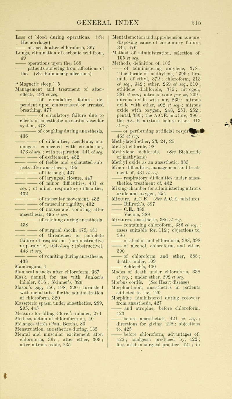 Loss of blood during operations. {See Haemorrhage) of speech after chloroform, 367 Lungs, elimination of carbonic acid from, 49 ofjerations upon the, 168 patients suffering from atfections of the. (See Pulmonary affections)  Magnetic sleep, 5 Management and treatment of after- eflects, 493 et seq. • • of circulatory failure de- pendent upon embarrassed or arrested breathing, 477 of circulatory failure due to effects of anaesthetic on cardio-vascular system, 478 of coughing during anaesthesia, 436 of difficulties, accidents, and dangers connected with circulation, 473 et seq.; with respiration, 441 et seq. of excitement, 432 • of feeble aud exhausted sub- jects after anaesthesia, 495 of hiccough, 437 of laryngeal closure, 447 of minor difficulties, 431 et seq. ; of minor respiratory difficulties, 432 of muscular movement, 432 of muscular rigidity, 432 of nausea and vomiting after anaesthesia, 495 et seq. of retching during anaesthesia, 438 of surgical shock, 475, 481 of threatened or complete failure of respiration (non-obstructive or paralytic), 464 et seq.; (obstructive), 443 et seq. of vomiting during anaesthesia, 438 Mandragora, 4 Maniacal attacks after chloroform, 367 Mask, flannel, for use with Junker's inhaler, 316 ; Skinner's, 326 Mason's gag, 156, 198, 320 ; furnished with metal tubes for the administration of chloroform, 320 Masseteric spasm under anaesthetics, 289, 295, 445 Measure for .filling Clover's inhaler, 274 Medusa, action of chloroform on, 40 Melanges titres (Paul Bert's), 80 Menstruation, anaesthetics during, 135 Mental and muscular excitement after chloroform, 367 ; after ether, 309; after nitrous oxide, 235 Mental emotion and apprehension as a pre- disposing cause of circulatory failure, 344, 476 Method of administration, selection of, 105 et seq. Methods, definition of, 105 of administering amylene, 378 ; bichloride of methylene, 399 ; bro- mide of ethyl, 372 ; chloroform, 313 et seq., 342 ; ether, 269 et seq., 310 ; ethideue dichloride, 375 ; nitrogen, 381 et seq.; nitrous oxide ^je?' se, 209 ; nitrous oxide with air, 239 ; nitrous oxide with ether, 402 et seq.; nitrous oxide with oxygen, 248, 251, 252 ; pental, 380 ; the A.C.E. mixture, 390 ; the A.C.E. mixture before ether, 413 et seq. 01 performing artificial respirt^Pnjf^ 465 et seq. -^' Methylated ether, 23, 24, 25 Methyl chloride, 98 Methylene bichloride. (See Bichloride of methylene) Methyl oxide as an anaesthetic, 385 Minor difficulties, management and treat- ment of, 431 et seq. respiratory difficulties under anaes- thetics, treatment of, 432 Mixiug-chamber for administering nitrous oxide and oxygen, 254 Mixture, A.C.E. (.See A.C.E. mixture) Billroth's, 397 C.E., 389 Vienna, 388 Mixtiires, anaesthetic, 386 et seq. containing chloroform, 386 et seq. ; cases suitable for, 112 ; objections to, 386 of alcohol and chloroform, 388, 398 of alcohol, chloroform, and ether, 390 of chloroform and ether, 388; deaths under, 109 Schleich's, 400 Modes of death under chloroform, 338 et seq. ; under ether, 292 et seq. Morbus cordis. (»See Heart disease) Morphia-habit, anaesthetics in patients addicted to the, 120 Morj)hine administered during recovery from anaesthesia, 427 and atropine, before chloroform, 423 before anaesthetics, 421 et seq. ; directions for giving, 428 ; objections to, 425 before chloroform, advantages of, 422; analgesia produced by, 422; first used in surgical practice, 421 ; in