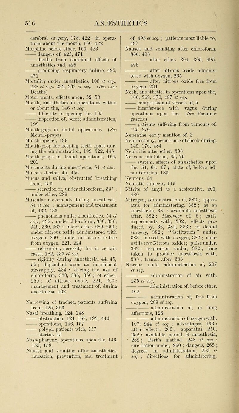 cerebral surgery, 178, 422 ; in opera- tions about the mouth, 160, 422 Morj)hine before ether, 160, 423 dangers of, 425, 471 deaths from combined effects of anaesthetics and, 425 producing respiratory failure, 425, 471 Mortality under anaesthetics, 108 et seq., 228 et seq., 293, 339 et seq. (See also Deaths) Motor tracts, effects upon, 52, 53 Month, anaesthetics in operations within or about the, 146 e< seq. difficulty in opening the, 165 inspection of, before administration, 193 Mouth-gags in dental operations. (See Mouth-props) Month-opener, 199 Mouth-prop for keeping teeth apart .dur- ing the administration, 199, 322, 445 Mouth-props in dental operations, 164, 201 Movements during auEesthesia, 54 et seq. Mucous stertor, 45, 456 Mucus and saliva, obstructed breathing from, 456 secretion of, under chloroform, 337 ; under ether, 289 Muscular movements during anaesthesia, 54 et seq. ; management and treatment of, 432, 433 phenomena under anaesthetics, 54 et seq., 432 ; under chloroform, 330, 336, 349, 360, 367 ; under ether, 289, 292 ; under nitrous oxide administered with oxygen, 260 ; under nitrous oxide free from oxygen, 221, 224 relaxation, necessity for, in certain cases, 182, 433 et seq. rigidity during anaesthesia, 44, 45, 55 ; dependent upon an insufficient air-supply, 434 ; during the use of chloroform, 330, 336, 360 ; of ether, 289; of nitrous oxide, 221, 260 ; management and treatment of, during anaesthesia, 432 Narrowing of trachea, patients suffering from, 125, 393 Nasal breathing, 124, 148 obstruction, 124, 157, 193, 446 operations, 146, 157 polypi, patients with, 157 stertor, 45 Naso-pharynx, operations upon the, 146, 155, 158 Nausea and vomiting after anaesthetics, .causation, prevention, and treatment of, 495 et seq. ; patients most liable to, 497 Nausea and vomiting after chloroform, 366, 498 after ether, 304, 305, 495, 498 after nitrous oxide adminis- tered with oxygen, 265 after nitrous oxide free from oxygen, 234 Neck, anaesthetics in operations upon the, 166, 369, 370, 487 et seq. compression of vessels of, 5 interference with vagus during operations upon the. (See Pneumo- gastric) patients suffering from tumours of, 125, 370 Nepenthe, early mention of, 3 Nephrectomy, occurrence of .shock during, 145, 176, 484 Nephritis alter ether, 308 Nervous inhibition, 65, 79 system, effects of anaesthetics upon the, 51, 64, 67 ; state of, before ad- ministration, 133 Neurons, 64 Neurotic subjects, 119 Nitrite of amyl as a restorative, 201, 480 Nitrogen, administration of, 382 ; appar- atus for administering, 382 ; as an anaesthetic, 381 ; available anaesthesia after, 382 ; discovery of, 6 ; early experiments with, 382; effects pro- duced by, 66, 382, 383 ; in dental surgery, 382; jactitation under, 383 ; mixed with oxygen, 382 ; mon- oxide (see Nitrous oxide); pulse under, 382 ; respiration under, 382 ; time taken to produce anaesthesia with, 383 ; tremor after, 383 Nitrous oxide, administration of, 207 et seq. aduiinistration of air with, 235 et seq. -_ administration of, before ether, 402 administration of, free from oxygen, 209 et seq. administration of, in lung affections, 126 — administration of oxygen with, 107, 244 et seq. ; advantages, 136 ; after - effects, 265 ; apparatus, 250, 252 ; available period of anesthesia, ' 262 ; Bert's method, 248 et seq. ; circulation under, 260 ; dangers, 265 ; degrees in administration, 258 et seq. ; directions for administering,