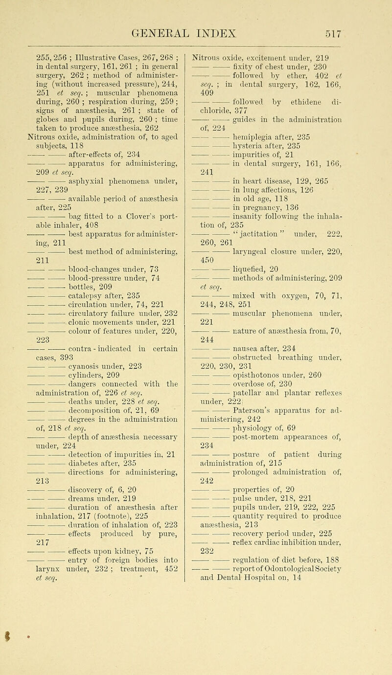 255,256 ; Illustrative Cases, 267, 268 ; iu dental surgery, 161, 261 ; in general surgery, 262 ; method of administer- ing (without increased pressure), 244, 251 et seq. ; muscular phenomena during, 260 ; respiration during, 259 ; signs of auEestliesia, 261 ; state of globes and pupils during, 260 ; time taken to produce anfesthesia, 262 Nitrous oxide, administration of, to aged subjects, 118 after-effects of, 234 apparatus for administering, 209 et seq. asphyxial phenomena under, 227, 239 ■ available period of anaesthesia after, 225 ■ bag fitted to a Clover's port- able inhaler, 408 best apparatus for administer- ing, 211 best method of administering, 211 blood-changes under, 73 blood-pressure under, 74 ■ bottles, 209 catalepsy after, 235 • circulation under, 74, 221 circulatory failure under, 232 . clonic movements under, 221 colour of features under, 220, 223 contra - indicated in certain cases, 393 cyanosis under, 223 cylinders, 209 dangers connected with the administration of, 226 et seq. deaths under, 228 et seq. decomposition of, 21, 69 degrees in the administration of, 218 et seq. depth of anaesthesia necessary under, 224 detection of impurities in, 21 diabetes after, 235 directions for administering, 213 discovery of, 6, 20 dreams imder, 219 duration of anesthesia after inhalation, 217 (footnote), 225 duration of inhalation of, 223 effects produced by pure, 217 larynx et seq. - effects upon kidney, 75 - entry of foreign bodies into under, 232 ; treatment, 452 Nitrous oxide, excitement under, 219 fixity of chest under, 230 ' followed by ether, 402 et seq. ; in dental surgery, 162, 166, 409 followed by ethidene di- chloride, 377 • guides in the administration of, 224 hemiplegia after, 235 hysteria after, 235 impurities of, 21 in dental surgery, 161, 166, 241 in heart disease, 129, 265 in lung affections, 126 in old age, 118 in pregnancy, 136 insanity following the inhala- tion of, 235 jactitation under, 222, 260, 261 larj'ngeal closure under, 220, 450 liquefied, 20 methods of administering, 209 et seq. mixed with oxygen, 70, 71, 244, 248, 251 muscular phenomena under, 221 nature of anaesthesia from, 70, 244 nausea after, 234 obstructed breathing under, 220, 230, 231 opisthotonos under, 260 overdose of, 230 IDatellar and plantar reflexes under, 222; Paterson's apparatiis for ad- ministering, 242 physiology of, 69 post-mortem appearances of, 234 posture of patient during administration of, 215 prolonged administration of, 242 properties of, 20 pulse under, 218, 221 pupils under, 219, 222, 225 quantity required to produce auffisthesia, 213 recovery period under, 225 reflex cardiac inhibition under, 232 regulation of diet before, 188 report of Odontological Society and Dental Hospital on, 14