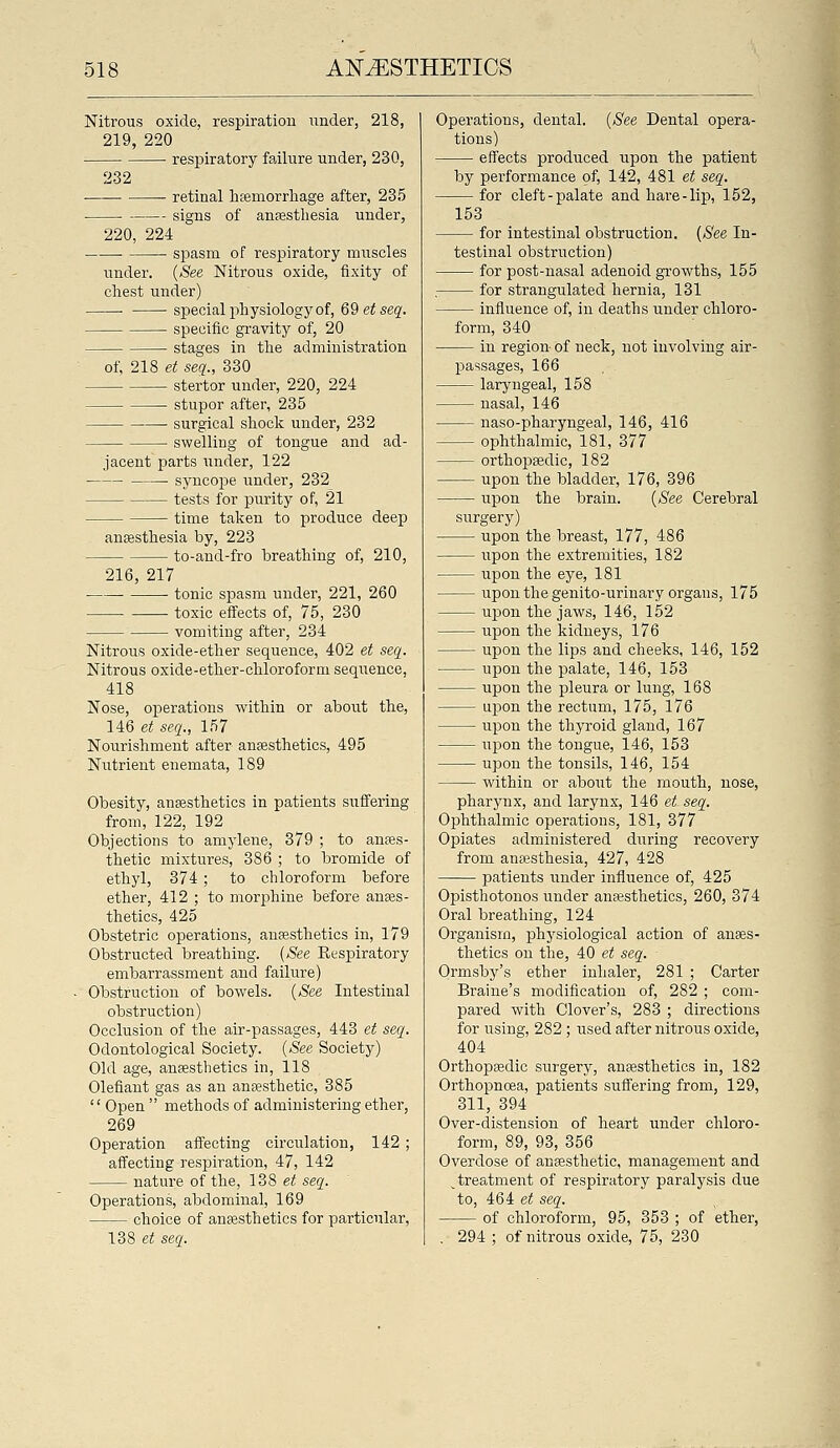 Nitrous oxide, respiration under, 218, 219, 220 respiratory failure under, 230, 232 ■ retinal hsemorrhage after, 235 signs of anaesthesia under, 220, 224 spasm of respiratory muscles under. {See Nitrous oxide, fixity of chest under) special physiology of, 69etseq. specific gravity of, 20 stages in the administration of, 218 et seq., 330 stertor under, 220, 224 stupor after, 235 surgical shock under, 232 swelling of tongue and ad- jacent parts under, 122 syncope under, 232 testa for purity of, 21 time taken to produce deep ansBsthesia by, 223 to-and-fro breathing of, 210, 216, 217 tonic spasm under, 221, 260 toxic effects of, 75, 230 vomiting after, 234 Nitrous oxide-ether sequence, 402 et seq. Nitrous oxide-ether-chloroform seqi^ence, 418 Nose, operations within or about the, 146 et seq., 157 Nourishment after anaesthetics, 495 Nutrient enemata, 189 Obesity, anesthetics in patients suffering from, 122, 192 Objections to amylene, 379 ; to anaes- thetic mixtures, 386 ; to bromide of ethyl, 374; to chloroform before ether, 412 ; to morphine before anaes- thetics, 425 Obstetric operations, anaesthetics in, 179 Obstructed breathing. {See Eespiratory embarrassment and failure) Obstruction of bowels. {See Intestinal obstruction) Occlusion of the air-passages, 443 et seq. Odontological Society. {See Society) Old age, anaesthetics in, 118 Olefiaut gas as an anaesthetic, 385 '' Open  methods of administering ethei', 269 Operation affecting circulation, 142 ; affecting respiration, 47, 142 nature of the, 138 et seq. Operations, abdominal, 169 choice of anaesthetics for particular, 138 e?; seq. Operations, dental. {See Dental opera- tions) effects produced upon the patient by performance of, 142, 481 et seq. for cleft-palate and hare-lip, 152, 153 for intestinal obstruction. {See In- testinal obstruction) for post-nasal adenoid growths, 155 . for strangulated hernia, 131 influence of, in deaths under chloro- form, 340 in region of neck, not involving air- passages, 166 larj'ngeal, 158 nasal, 146 naso-pharyngeal, 146, 416 ophthalmic, 181, 377 orthopaedic, 182 upon the bladder, 176, 396 upon the brain. {See Cerebral surgery) upon the breast, 177, 486 upon the extremities, 182 upon the eye, 181 upon the genito-urinary organs, 175 upon the jaws, 146, 152 upon the kidneys, 176 upon the lips and cheeks, 146, 152 upon the palate, 146, 153 upon the pleura or lung, 168 u]3on the rectum, 175, 176 upon the thyroid gland, 167 upon the tongue, 146, 153 upon the tonsils, 146, 154 within or about the mouth, nose, pharynx, and larynx, 146 et seq. Ophthalmic operations, 181, 377 Opiates administered during recovery from anaesthesia, 427, 428 patients under influence of, 425 Opisthotonos under anaesthetics, 260, 374 Oral breathing, 124 Organism, physiological action of anaes- thetics on the, 40 et seq. Ormsby's ether inhaler, 281 ; Carter Braine's modification of, 282 ; com- pared with Clover's, 283 ; directions for using, 282 ; used after nitrous oxide, 404 Orthoptedic surgery, anaesthetics in, 182 Orthopnoea, patients suffering from, 129, 311, 394 Over-distension of heart under chloro- form, 89, 93, 356 Overdose of anaesthetic, management and ^treatment of respiratory paralysis due to, 464 et seq. of chloroform, 95, 353 ; of ether, . 294 ; of nitrous oxide, 75, 230