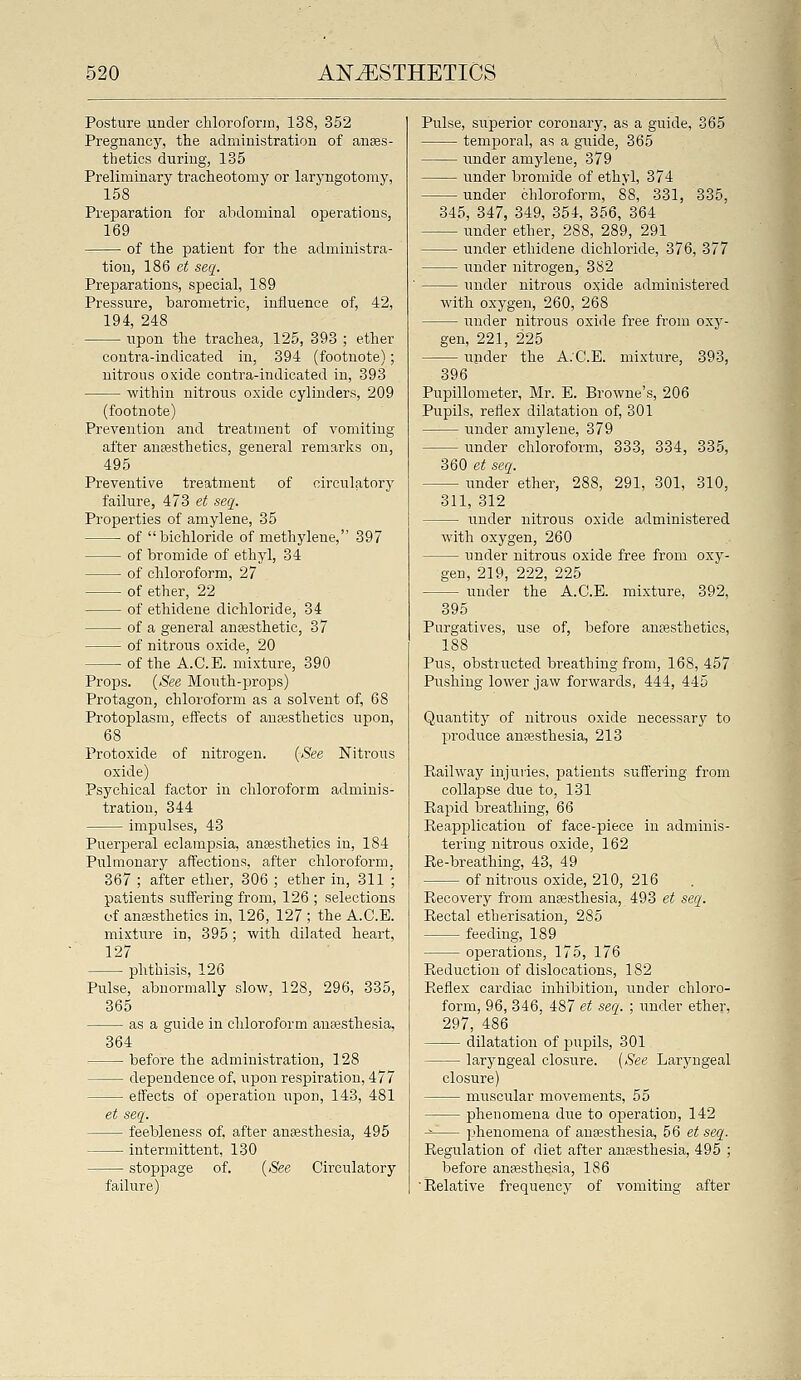 Posture under chloroform, 138, 352 Pregnancy, the administration of anaes- thetics during, 135 Preliminary tracheotomy or laryngotomy, 158 Preparation for abdominal operations, 169 of the patient for the administra- tion, 186 e^ seg. Preparations, special, 189 Pressure, barometric, influence of, 42, 194, 248 upon the trachea, 125, 393 ; ether contra-indicated in, 394 (footnote); nitrous oxide contra-indicated in, 393 within nitrous oxide cylinders, 209 (footnote) Prevention and treatment of vomiting after anaesthetics, general remarks ou, 495 Preventive treatment of circulatory failure, 473 et seq. Properties of amylene, 35 of bichloride of methylene, 397 of bromide of ethyl, 34 of chloroform, 27 of ether, 22 of ethidene dichloride, 34 of a general anaesthetic, 37 of nitrous oxide, 20 of the A.C.E. mixture, 390 Props. {See Mouth-props) Protagon, chloroform as a solvent of, 68 Protoplasm, effects of anffisthetics upon, 68 Protoxide of nitrogen. {See Nitrous oxide) Psychical factor in chloroform adminis- tration, 344 impulses, 43 Puerperal eclampsia, anfesthetics in, 184 Pulmonary affections, after chloroform. 367 ; after ether, 306 ; ether in, 311 '; patients suffering from, 126 ; selections of anaesthetics in, 126, 127 ; the A.C.E. mixture in, 895; with dilated heart, 127 phthisis, 126 Pulse, abnormally slow, 128, 296, 335, 365 as a guide in chloroform anassthesia, 364 before the administration, 128 dependence of, upon respiration, 477 effects of operation upon, 143, 481 et seq. feebleness of, after anaesthesia, 495 intermittent, 130 stoppage of. ((See Circulatory failure) Pulse, superior coronary, as a guide, 365 temj)oral, as a guide, 365 under amylene, 379 Under bromide of ethyl, 374 under chloroform, 88, 331, 335, 345, 347, 349, 354, 356, 364 under ether, 288, 289, 291 under ethidene dichloride, 376, 377 under nitrogen, 382 under nitrous o.xide administered with oxygen, 260, 268 under nitrous oxide free from oxj'- gen, 221, 225 upder the A.C.E. mixture, 393, 396 Pupillometer, Mr. E. Browne's, 206 Pupils, reflex dilatation of, 301 under amylene, 379 under chloroform, 333, 334, 335, mo et seq. under ether, 288, 291, 301, 310, 311, 312 under nitrous oxide administered with oxygen, 260 under nitrous oxide free from oxy- gen, 219, 222, 225 under the A.C.E. mixture, 392, 395 Purgatives, use of, before anaesthetics, 188 Pus, obstructed breathing from, 168, 457 Pushing lower jaw forwards, 444, 445 Quantitj^ of nitrous oxide necessary to produce anaesthesia, 213 Railway injuries, jDatients suffering from collapse due to, 131 Pi,apid breathing, 66 Reapplication of face-piece in adminis- tering nitrous oxide, 162 Ee-breathing, 43, 49 of nitrous oxide, 210, 216 Recovery from anaesthesia, 493 et seq. Rectal etherisation, 285 feeding, 189 operations, 175, 176 Reduction of dislocations, 182 Reflex cardiac inhibition, under chloro- form, 96, 346, 487 et seq. ; under ether, 297, 486 dilatation of jjupils, 301 laryngeal closure. [See Laryngeal closure) muscular movements, 55 phenomena due to operation, 142 ^ phenomena of auEesthesia, 56 e;! seq. Regulation of diet after anaesthesia, 495 ; before anesthesia, 186 Relative frequency of vomiting after