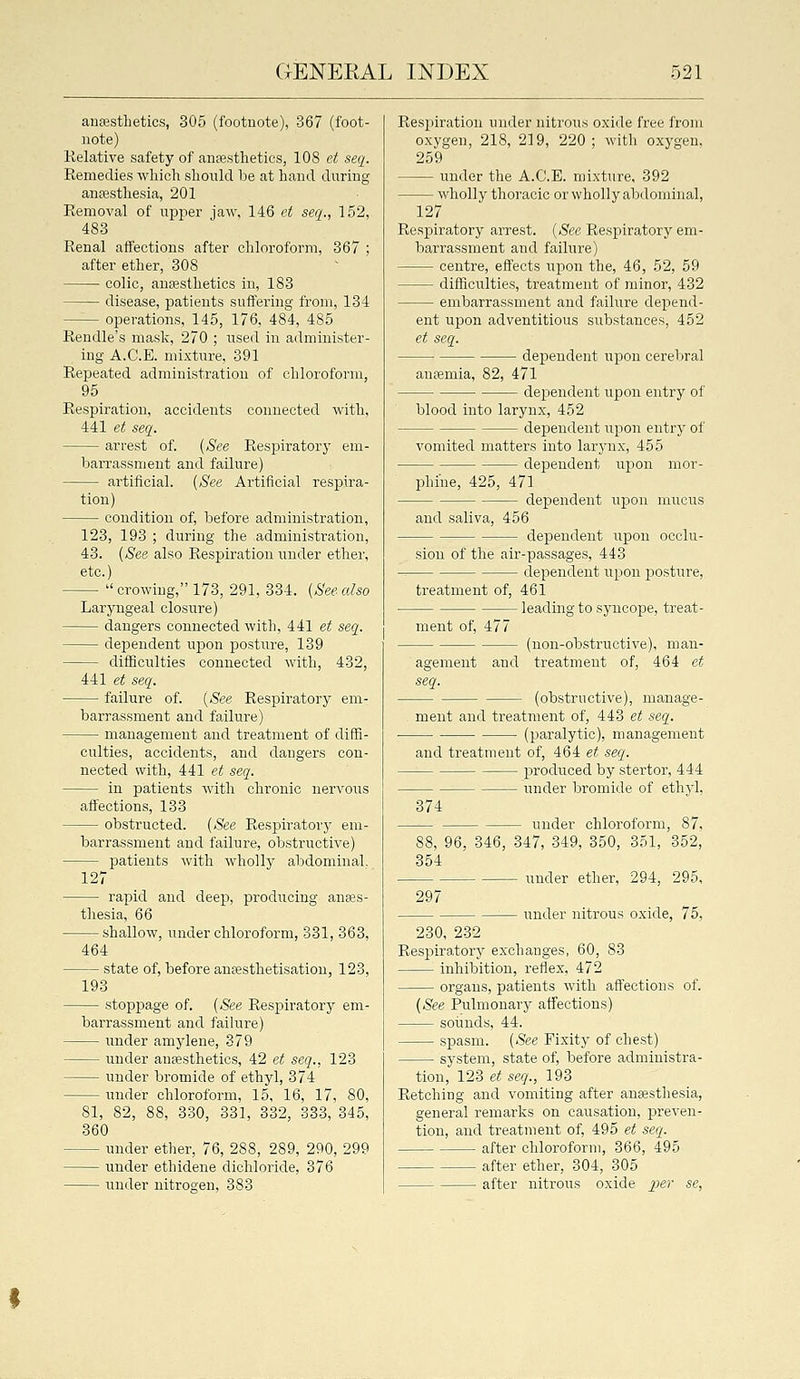 anaesthetics, 305 (footnote), 367 (foot- note) Kelative safety of anesthetics, 108 ct seq. Remedies which should be at hand during aufesthesia, 201 Eemoval of upper jaw, 146 ct seq., 152, 483 Renal affections after chloroform, 367 ; after ether, 308 colic, aufesthetics in, 183 disease, patients suffering from, 134 - operations, 145, 176, 484, 485 Eendle's mask, 270 ; used in administer- ing A.C.E. mixture, 391 Rej)eated administration of chloroform, 95 Respiration, accidents connected with, 441 et seq. arrest of. (See Respiratory em- barrassment and failure) artificial. (See Artificial respira- tion) condition of, before administration, 123, 193 ; during the administration, 43. (See also Respiration under ether, etc.)  crowing, 173, 291, 334. (See also Laryngeal closure) dangers connected with, 441 et seq. dej^endent upon posture, 139 difficulties connected with, 432, 44:1 et seq. failure of. (See Respiratory em- barrassment and failure) management and treatment of diffi- culties, accidents, and dangers con- nected with, 441 et seq. in patients with chronic nervous affections, 133 obstructed. (See Respiratory em- barrassment and failure, obstructive) patients with wholly abdominal, 127 rapid and deep, producing anffis- thesia, 66 shallow, under chloroform, 331, 363. 464 state of, before auEesthetisation, 123, 193 stoppage of. (See Respiratory em- barrassment and failure) under amylene, 379 under anesthetics, 42 et seq., 123 under bromide of ethyl, 374 vmder chloroform, 15, 16, 17, 80, 81, 82, 88, 330, 331, 332, 333, 345, 360 under ether, 76, 288, 289, 290, 299 under ethidene dichloride, 376 under nitrogen, 383 Respiration under nitrous oxide free from oxygen, 218, 219, 220; with oxygen, 259 under the A.C.E. mixture, 392 wholly thoracic or wholly abdominal, 127 Respiratory arrest. (See Respiratory em- barrassment and failure) centre, effects ui^on the, 46, 52, 59 difficulties, treatment of minor, 432 embarrassment and failure depend- ent upon adventitious substances, 452 et seq. dependent upon cerebral antemia, 82, 471 dependent upon entry of blood into larynx, 452 deiDendent upon entry of vomited matters into larynx, 455 dependent uj^on mor- phine, 425, 471 dependent upon mucus and saliva, 456 dependent upon occlu- sion of the air-passages, 443 clependent upon posture, treatment of, 461 leading to syncope, treat- ment of, 477 (non-obstructive), man- agement and treatment of, 464 et seq. (obstructive), manage- ment and treatment of, 443 et seq. (paralytic), management and treatment of, 464 et seq. 23roduced by stertor, 444 under bromide of ethyl. 374 88, 96, 346, 354 297 - under chloroform, 87, 347, 349, 350, 351, 352, under ether, 294, 295, under nitrous oxide, 75, 230, 232 Respiratory exchanges, 60, 83 inhibition, reflex, 472 organs, patients with affections of. (See Pulmonary affections) sounds, 44. spasm. (See Fixity of chest) system, state of, before administra- tion, 123 et seq., 193 Retching and vomiting after anaesthesia, general remarks on causation, preven- tion, and treatment of, 495 et seq. after chloroform, 366, 495 after ether, 304, 305 after nitrous oxide jjer se,