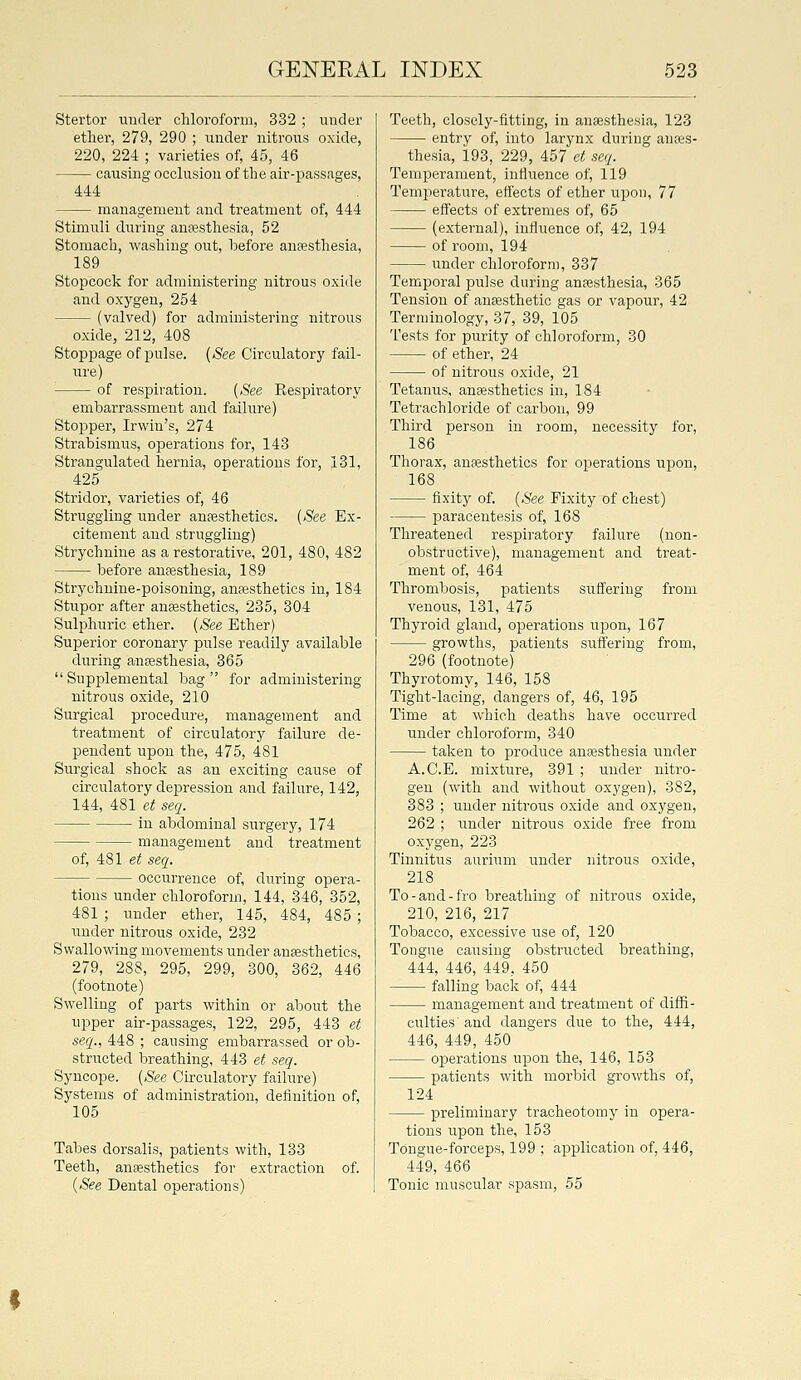 Stertor uuder chloroform, 332 ; under ether, 279, 290 ; iinder nitrons oxide, 220, 224 ; varieties of, 45, 46 causing occlusion of the air-passages, 444 management and treatment of, 444 Stimuli during anesthesia, 52 Stomach, washing out, loefore anaesthesia, 189 Stopcock for administering nitrous oxide and oxygen, 254 (valved) for administering nitrous oxide, 212, 408 Stoppage of pulse. {See Circulatory fail- ure) of respiration. {See Eespiratory embarrassment and failure) Stopper, Irwin's, 274 Strabismus, operations for, 143 Strangulated hernia, operations for, 131, 425 Stridor, varieties of, 46 Struggling under ansesthetics. (.S'ee Ex- citement and struggling) Strychnine as a restorative, 201, 480, 482 before anfesthesia, 189 Strychnine-poisoning, anffisthetics in, 184 Stupor after anaesthetics, 235, 304 Sulphuric ether. {See Ether) Superior coronary pulse readily available during anaesthesia, 365  Supplemental bag  for administering nitrous oxide, 210 Surgical procedure, management and treatment of circulatory failure de- pendent upon the, 475, 481 Surgical shock as an exciting cause of circulatory depression and failure, 142, 144, 481 et seq. in abdominal surgery, 174 management and treatment of, 481 et seq. occurrence of, during opera- tions under chloroform, 144, 346, 352, 481 ; under ether, 145, 484, 485 ; under nitrous oxide, 232 Swallowing movements under antesthetics, 279, 288, 295, 299, 300, 362, 446 (footnote) Swelling of parts within or about the upper air-passages, 122, 295, 443 et seq., 448 ; causing embarrassed or ob- structed breathing, 443 et seq. Syncope. {See Circulatory failure) Systems of administration, definition of, 105 Tabes dorsalis, patients with, 133 Teeth, antesthetics for extraction of. (See Dental operations) Teeth, closely-fitting, in anaesthesia, 123 entry of, into larynx during anaes- thesia, 193, 229, 457 et seq. Temperament, influence of, 119 Temperature, effects of ether upon, 77 effects of extremes of, 65 (external), influence of, 42, 194 of room, 194 under chloroform, 337 Temporal pulse during anaesthesia, 365 Tension of anaesthetic gas or vapour, 42 Terminology, 37, 39, 105 Tests for purity of chloroform, 30 of ether, 24 of nitrous oxide, 21 Tetanus, ansesthetics in, 184 Tetrachloride of carbon, 99 Third person in room, necessity for, 186 Thorax, anesthetics for operations upon, 168 fixity of. {See Fixity of chest) paracentesis of, 168 Threatened respiratory failure (non- obstructive), management and treat- ment of, 464 Thrombosis, patients suifering from venous, 131, 475 Thyroid gland, operations upon, 167 growths, patients suffering from, 296 (footnote) Thyrotomy, 146, 158 Tight-lacing, dangers of, 46, 195 Time at which deaths have occurred under chloroform, 340 taken to produce antesthesia under A.C.E. mixture, 391 ; under nitro- gen (with and without oxygen), 382, 383 ; uuder nitrous oxide and oxygen, 262 ; under nitrous oxide free from oxygen, 223 Tinnitus aurium under nitrous oxide, 218 To-and-fro breathing of nitrous oxide, 210, 216, 217 Tobacco, excessive use of, 120 Tongue causing obstructed breathing, 444, 446, 449, 450 falling back of, 444 management and treatment of diffi- culties' and dangers due to the, 444, 446, 449, 450 operations upon the, 146, 153 patients with morbid growths of, 124 preliminary tracheotomy in opera- tions upon the, 153 TOngue-forceps, 199 ; application of, 446, 449, 466 Tonic muscular spasm, 55