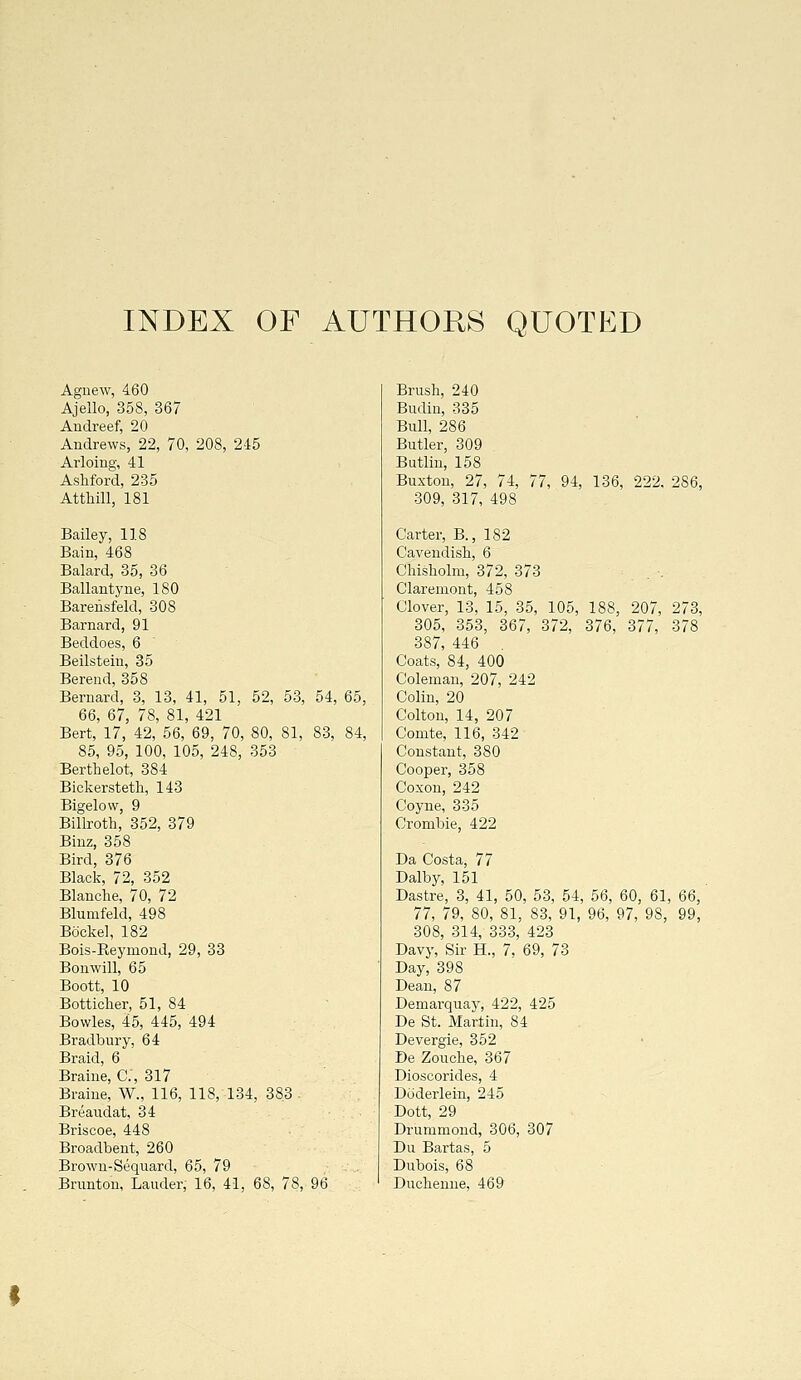 INDEX OF AUTHORS QUOTED Agnew, 460 Ajello, 358, 367 Andreef, 20 Andrews, 22, 70, 208, 2-15 Arloing, 41 Ashford, 235 Atthill, 181 Bailey, 118 Bain, 468 Balard, 35, 36 Ballantyne, 180 Barensfeld, 308 Barnard, 91 Beddoes, 6 Beilsteiu, 35 Berend, 358 Bernard, 3, 13, 41, 51, 52, 53, 54, 65, 66, 67, 78, 81, 421 Bert, 17, 42, 56, 69, 70, 80, 81, 83, 84, 85, 95, 100, 105, 248, 353 Berthelot, 384 Bickersteth, 143 Bigelow, 9 Billroth, 352, 379 Binz, 358 Bird, 376 Black, 72, 352 Blanche, 70, 72 Blumfeld, 498 Bockel, 182 Bois-Reymond, 29, 33 Bonwill, 65 Boott, 10 Botticher, 51, 84 Bowles, 45, 445, 494 Bradbury, 64 Braid, 6 Braine, C.', 317 Braine, W., 116, 118, 134, 383 . Breaudat, 34 Briscoe, 448 Broadbent, 260 Brown-Seqiiard, 65, 79 Brunton, Lauder, 16, 41, 68, 78, 96 Brush, 240 Budiu, 335 Bull, 286 Butler, 309 Butlin, 158 Buxton, 27, 74, 77, 94, 136, 222. 286, 309, 317, 498 Carter, B., 182 Cavendish, 6 Chisholm, 372, 373 Claremont, 458 Clover, 13, 15, 35, 105, 188, 207, 273, 305, 353, 367, 372, 376, 377, 378 387, 446 , Coats, 84, 400 Coleman, 207, 242 Colin, 20 Colton, 14, 207 Comte, 116, 342 Constant, 380 Cooper, 358 Coxon, 242 Coyne, 335 Crombie, 422 Da Costa, 77 Dalby, 151 Dastre, 3, 41, 50, 53, 54, 56, 60, 61, 66, 77, 79, 80, 81, 83, 91, 96, 97, 98, 99, 308, 314, 333, 423 Davy, Sir H., 7, 69, 73 Day, 398 Dean, 87 Demarquay, 422, 425 De St. Martin, 84 Devergie, 352 De Zouche, 367 Dioscorides, 4 Doderlein, 245 Dott, 29 Drummond, 306, 307 Du Bartas, 5 Dubois, 68 Duehenne, 469