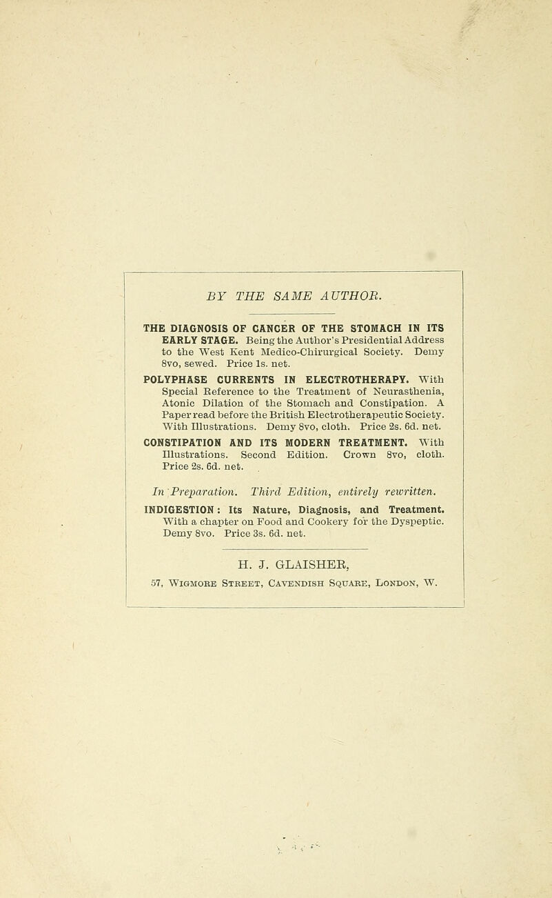 BY THE SAME AUTHOR. THE DIAGNOSIS OF CANCER OF THE STOMACH IN ITS EARLY STAGE. Being the Author's Presidential Address to the West Kent Medico-Chirurgical Society. Demy 8vo, sewed. Price Is. net. POLYPHASE CURRENTS IN ELECTROTHERAPY. With Special Eeference to the Treatment of Neurasthenia, Atonic Dilation of the Stomach and Constipation. A Paper read before the British Electrotherapeutic Society. With Illustrations. Demy 8vo, cloth. Price 2s. 6d. net. CONSTIPATION AND ITS MODERN TREATMENT. With Illustrations. Second Edition. Crown 8vo, cloth. Price 2s. 6d. net. In Preparation. Third Edition, entirely rewritten. INDIGESTION: Its Nature, Diagnosis, and Treatment. With a chapter on Food and Cookery for the Dyspeptic. Demy 8vo. Price 3s. 6d. net. H. J. GLAISHEE, •57, Wigmore Street, Cavendish Square, London, W.