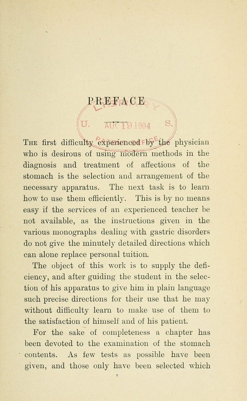 PBEFACE u. 7!^nre.i904 The first difficulty experienced by the physician who is desirous of usmfrnMern methods in the diagnosis and treatment of affections of the stomach is the selection and arrangement of the necessary apparatus. The next task is to learn how to use them efficiently. This is by no means easy if the services of an experienced teacher be not available, as the instructions given in the various monographs dealing with gastric disorders do not give the minutely detailed directions which can alone replace personal tuition. The object of this work is to supply the defi- ciency, and after guiding the student in the selec- tion of his apparatus to give him in plain language such precise directions for their use that he may without difficulty learn to make use of them to the satisfaction of himself and of his patient. For the sake of completeness a chapter has been devoted to the examination of the stomach contents. As few tests as possible have been given, and those only have been selected which