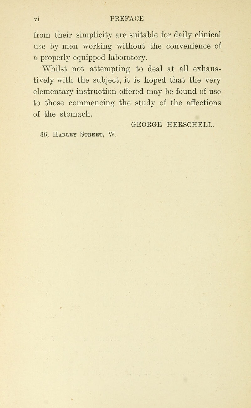 vi PREFACE from their simplicity are suitable for daily clinical use by men working without the convenience of a properly equipped laboratory. Whilst not attempting to deal at all exhaus- tively with the subject, it is hoped that the very elementary instruction offered may be found of use to those commencing the study of the affections of the stomach. GEOEGE HEESCHELL. 36, Hakley Street, W.