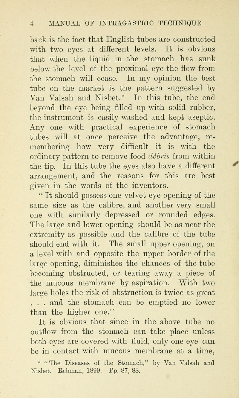 back is the fact that English tubes are constructed with two eyes at different levels. It is obvious that when the liquid in the stomach has sunk below the level of the proximal eye the now from the stomach will cease. In my opinion the best tube on the market is the pattern suggested by Yan Valsah and Nisbet.* In this tube, the end beyond the eye being filled up with solid rubber, the instrument is easily washed and kept aseptic. Any one with practical experience of stomach tubes will at once perceive the advantage, re- membering how very difficult it is with the ordinary pattern to remove food debris from within the tip. In this tube the eyes also have a different arrangement, and the reasons for this are best given in the words of the inventors.  It should possess one velvet eye opening of the same size as the calibre, and another very small one with similarly depressed or rounded edges. The large and lower opening should be ,as near the extremity as possible and the calibre of the tube should end with it. The small upper opening, on a level with and opposite the upper border of the large opening, diminishes the chances of the tube becoming obstructed, or tearing away a piece of the mucous membrane by aspiration. With two large holes the risk of obstruction is twice as great . . . and the stomach can be emptied no lower than the higher one. It is obvious that since in the above tube no outflow from the stomach can take place unless both eyes are covered with fluid, only one eye can be in contact with mucous membrane at a time, *  The Diseases of the Stomach, by Van Valsah and Nisbet. Rebman, 1899. Pp. 87, 88.
