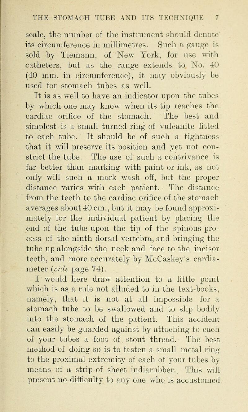 scale, the number of the instrument should denote' its circumference in millimetres. Such a gauge is sold by Tiemann, of New York, for use with catheters, but as the range extends to No. 40 (40 mm. in circumference), it may obviously be used for stomach tubes as well. It is as well to have an indicator upon the tubes by which one may know when its tip reaches the cardiac orifice of the stomach. The best and simplest is a small turned ring of vulcanite fitted to each tube. It should be of such a tightness that it will preserve its position and yet not con- strict the tube. The use of such a contrivance is far better than marking with paint or ink, as not only will such a mark wash off, but the proper distance varies with each patient. The distance from the teeth to the cardiac orifice of the stomach averages about 40 cm., but it may be found approxi- mately for the individual patient by placing the end of the tube upon the tip of the spinous pro- cess of the ninth dorsal vertebra, and bringing the tube up alongside the neck and face to the incisor teeth, and more accurately by McCaskey's cardia- meter {vide page 74). I would here draw attention to a little point which is as a rule not alluded to in the text-books, namely, that it is not at all impossible for a stomach tube to be swallowed and to slip bodily into the stomach of the patient. This accident can easily be guarded against by attaching to each of your tubes a foot of stout thread. The best method of doing so is to fasten a small metal ring to the proximal extremity of each of your tubes by means of a strip of sheet indiarubber.. This will present no difficulty to any one who is accustomed