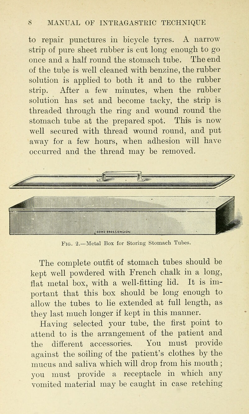 to repair punctures in bicycle tyres. A narrow strip of pure sheet rubber is cut long enough to go once and a half round the stomach tube. The end of the tube is well cleaned with benzine, the rubber solution is applied to both it and to the rubber strip. After a few minutes, when the rubber solution has set and become tacky, the strip is threaded through the ring and wound round the stomach tube at the prepared spot. This is now well secured with thread wound round, and put away for a few hours, when adhesion will have occurred and the thread may be removed. 'HI s co< Pig. 2.—Metal Box for Storing Stomach Tubes. The complete outfit of stomach tubes should be kept well powdered with French chalk in a long, flat metal box, with a well-fitting lid. It is im- portant that this box should be long enough to allow the tubes to lie extended at full length, as they last much longer if kept in this manner. Having selected your tube, the first point to attend to is the arrangement of the patient and the different accessories. You must provide against the soiling of the patient's clothes by the mucus and saliva which will drop from his mouth; you must provide a receptacle in which any vomited material may be caught in case retching