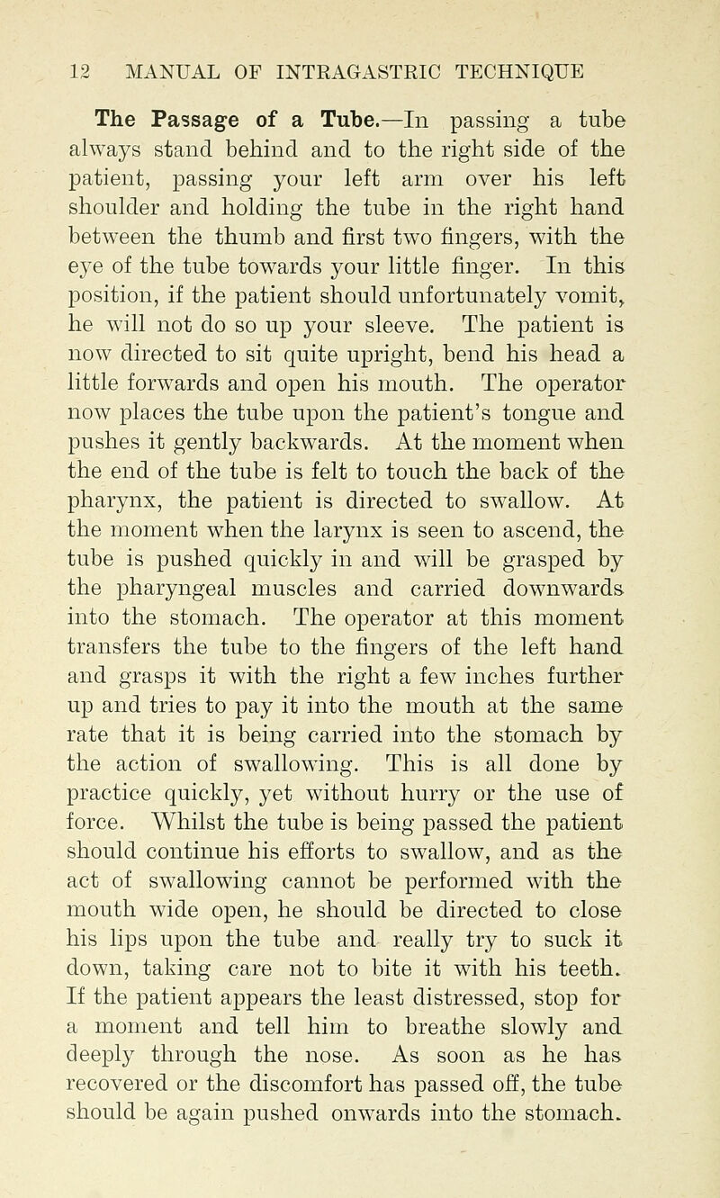 The Passage of a Tube.—In passing a tube always stand behind and to the right side of the patient, passing your left arm over his left shoulder and holding the tube in the right hand between the thumb and first two fingers, with the eye of the tube towards your little finger. In this position, if the patient should unfortunately vomit,, he will not do so up your sleeve. The patient is now directed to sit quite upright, bend his head a little forwards and open his mouth. The operator now places the tube upon the patient's tongue and pushes it gently backwards. At the moment when the end of the tube is felt to touch the back of the pharynx, the patient is directed to swallow. At the moment when the larynx is seen to ascend, the tube is pushed quickly in and will be grasped by the pharyngeal muscles and carried downwards into the stomach. The operator at this moment transfers the tube to the fingers of the left hand and grasps it with the right a few inches further up and tries to pay it into the mouth at the same rate that it is being carried into the stomach by the action of swallowing. This is all done by practice quickly, yet without hurry or the use of force. Whilst the tube is being passed the patient should continue his efforts to swallow, and as the act of swallowing cannot be performed with the mouth wide open, he should be directed to close his lips upon the tube and really try to suck it down, taking care not to bite it with his teeth. If the patient appears the least distressed, stop for a moment and tell him to breathe slowly and deeply through the nose. As soon as he has recovered or the discomfort has passed off, the tube should be again pushed onwards into the stomach.