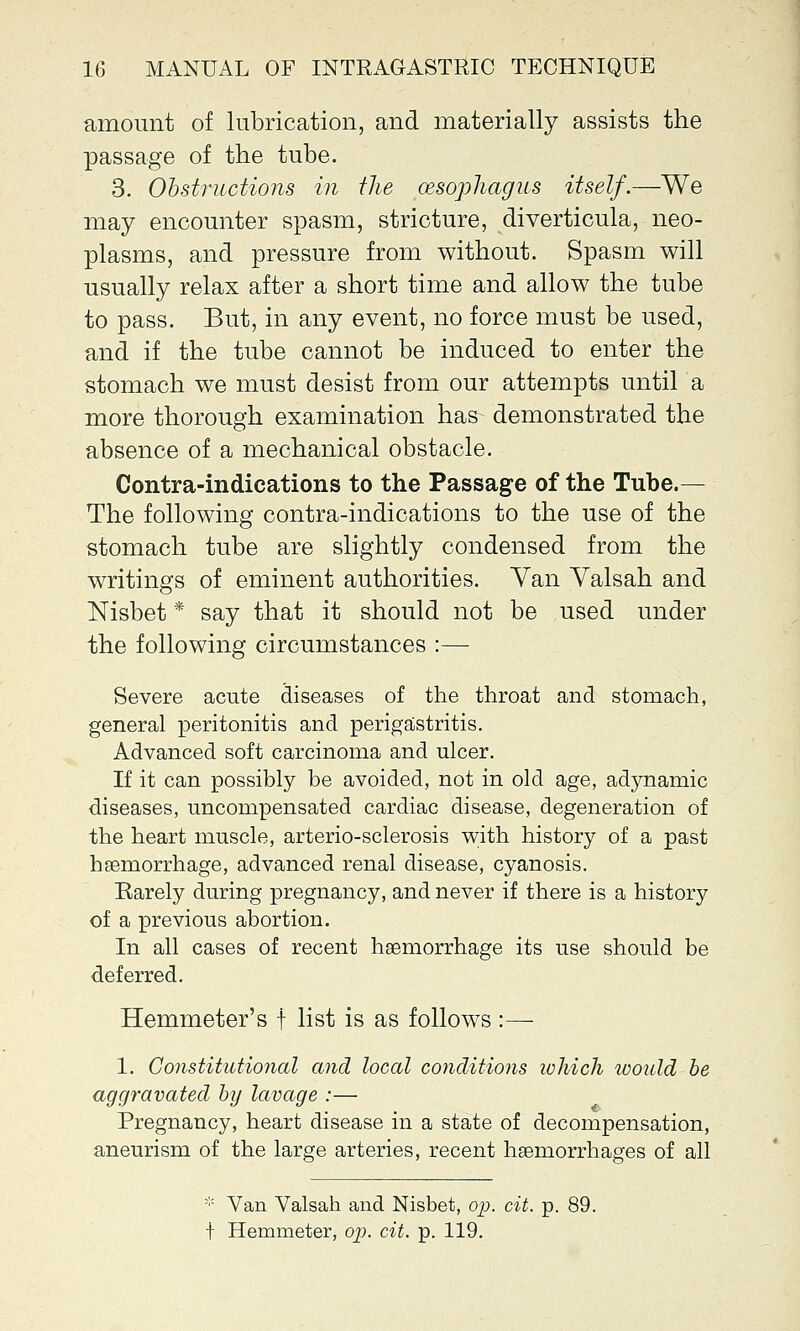 amount of lubrication, and materially assists the passage of the tube. 3. Obstructions in the oesophagus itself.—We may encounter spasm, stricture, diverticula, neo- plasms, and pressure from without. Spasm will usually relax after a short time and allow the tube to pass. But, in any event, no force must be used, and if the tube cannot be induced to enter the stomach we must desist from our attempts until a more thorough examination has demonstrated the absence of a mechanical obstacle. Contra-indications to the Passage of the Tube.— The following contra-indications to the use of the stomach tube are slightly condensed from the writings of eminent authorities. Yan Yalsah and Nisbet * say that it should not be used under the following circumstances :— Severe acute diseases of the throat and stomach, general peritonitis and perigastritis. Advanced soft carcinoma and ulcer. If it can possibly be avoided, not in old age, adynamic diseases, uncompensated cardiac disease, degeneration of the heart muscle, arterio-sclerosis with history of a past haemorrhage, advanced renal disease, cyanosis. Earely during pregnancy, and never if there is a history of a previous abortion. In all cases of recent haemorrhage its use should be deferred. Hemmeter's f list is as follows :— 1. Constitutional and local conditions ivhich would be aggravated by lavage :— Pregnancy, heart disease in a state of decompensation, aneurism of the large arteries, recent haemorrhages of all * Van Valsah and Nisbet, op. cit. p. f Hemmeter, op. cit. p. 119.