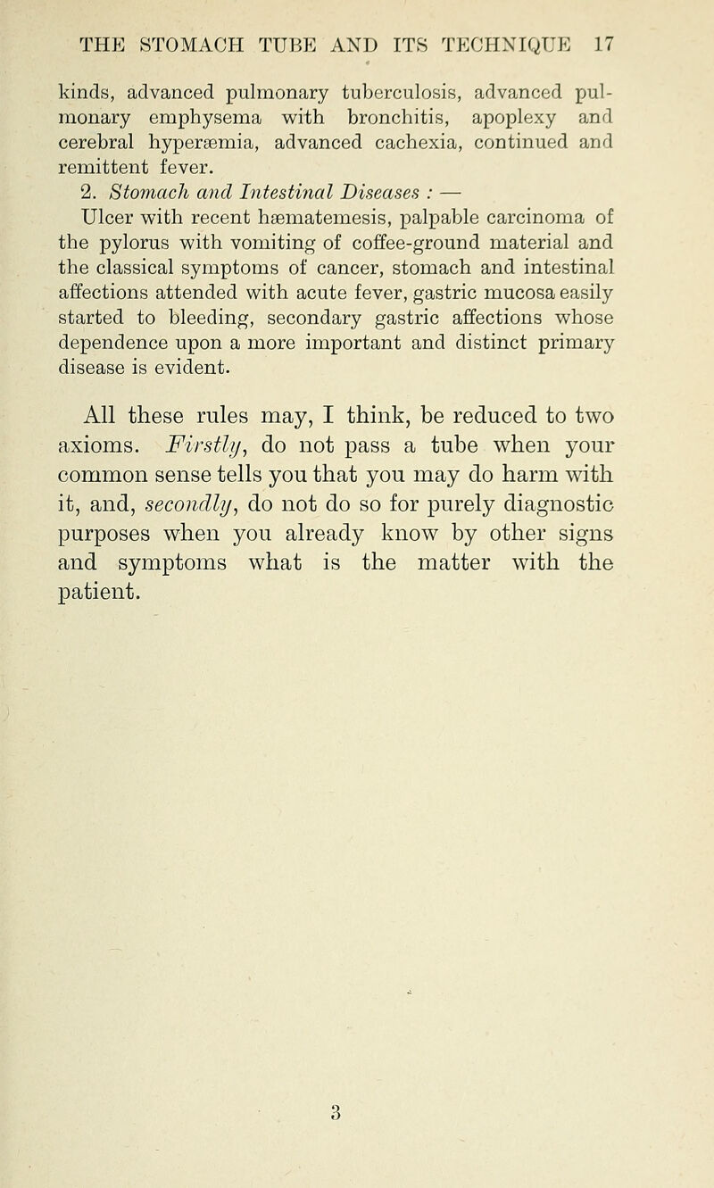 kinds, advanced pulmonary tuberculosis, advanced pul- monary emphysema with bronchitis, apoplexy and cerebral hyperemia, advanced cachexia, continued and remittent fever. 2. Stomach and Intestinal Diseases : —■ Ulcer with recent haematemesis, palpable carcinoma of the pylorus with vomiting of coffee-ground material and the classical symptoms of cancer, stomach and intestinal affections attended with acute fever, gastric mucosa easily started to bleeding, secondary gastric affections whose dependence upon a more important and distinct primary disease is evident. All these rules may, I think, be reduced to two axioms. Firstly, do not pass a tube when your common sense tells you that you may do harm with it, and, secondly, do not do so for purely diagnostic purposes when you already know by other signs and symptoms what is the matter with the patient.