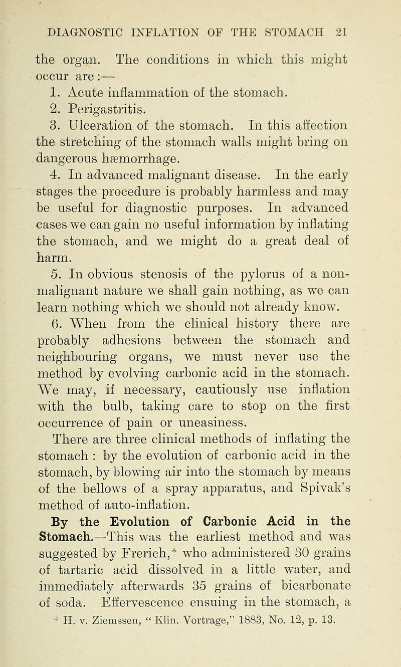 the organ. The conditions in which this might occur are:— 1. Acute inflammation of the stomach. 2. Perigastritis. 3. Ulceration of the stomach. In this affection the stretching of the stomach walls might bring on dangerous haemorrhage. 4. In advanced malignant disease. In the early stages the procedure is probably harmless and may be useful for diagnostic purposes. In advanced cases we can gain no useful information by inflating the stomach, and we might do a great deal of harm. 5. In obvious stenosis of the pylorus of a non- malignant nature we shall gain nothing, as we can learn nothing which we should not already know. 6. When from the clinical history there are probably adhesions between the stomach and neighbouring organs, we must never use the method by evolving carbonic acid in the stomach. We may, if necessary, cautiously use inflation with the bulb, taking care to stop on the first occurrence of pain or uneasiness. There are three clinical methods of inflating the stomach : by the evolution of carbonic acid in the stomach, by blowing air into the stomach by means of the bellows of a spray apparatus, and Spivak's method of auto-inflation. By the Evolution of Carbonic Acid in the Stomach.—This was the earliest method and was suggested by Frerich,* who administered 30 grains of tartaric acid dissolved in a little water, and immediately afterwards 35 grains of bicarbonate of soda. Effervescence ensuing in the stomach, a :;: H. v. Zierassen,  Klin. Vortrage, 1883, No. 12, p. 13.