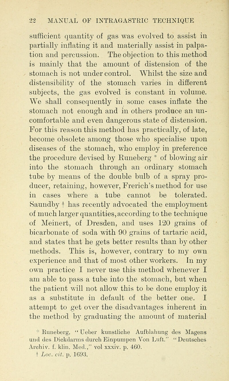 sufficient quantity of gas was evolved to assist in partially inflating it and materially assist in palpa- tion and percussion. The objection to this method is mainly that the amount of distension of the stomach is not under control. Whilst the size and distensibility of the stomach varies in different subjects, the gas evolved is constant in volume. We shall consequently in some cases inflate the stomach not enough and in others produce an un- comfortable and even dangerous state of distension. For this reason this method has practically, of late, become obsolete among those who specialise upon diseases of the stomach, who employ in preference the procedure devised by Runeberg * of blowing air into the stomach through an ordinary stomach tube by means of the double bulb of a spray pro- ducer, retaining, however, French's method for use in cases where a tube cannot be tolerated. Saundby f has recently advocated the employment of much larger quantities, according to the technique of Meinert, of Dresden, and uses 120 grains of bicarbonate of soda with 90 grains of tartaric acid, and states that he gets better results than by other methods. This is, however, contrary to my own experience and that of most other workers. In my own practice I never use this method whenever I am able to pass a tube into the stomach, but when the patient will not allow this to be done employ it as a substitute in default of the better one. I attempt to get over the disadvantages inherent in the method by graduating the amount of material * Runeberg,  Ueber kunstlicbe Aufblahung des Magens und des Dickdarms durch Einpumpen Von Luft. Deutscbes Archiv. f. klin. Med., vol xxxiv. p. 460. t Loc. cit. p. 1693.