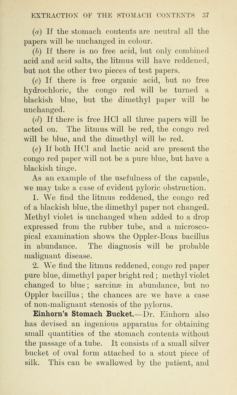 (a) If the stomach contents are neutral all the papers will be unchanged in colour. (b) If there is no free acid, but only combined acid and acid salts, the litmus will have reddened, but not the other two pieces of test papers. (c) If there is free organic acid, but no free hydrochloric, the congo red will be turned a blackish blue, but the dimethyl paper will be unchanged. (d) If there is free HC1 all three papers will be acted on. The litmus will be red, the congo red will be blue, and the dimethyl will be red. (e) If both HC1 and lactic acid are present the congo red paper will not be a pure blue, but have a blackish tinge. As an example of the usefulness of the capsule, we may take a case of evident pyloric obstruction. 1. We find the litmus reddened, the congo red of a blackish blue, the dimethyl paper not changed. Methyl violet is unchanged when added to a drop expressed from the rubber tube, and a microsco- pical examination shows the Oppler-Boas bacillus in abundance. The diagnosis will be probable malignant disease. 2. We find the litmus reddened, congo red paper pure blue, dimethyl paper bright red; methyl violet changed to blue; sarcinse in abundance, but no Oppler bacillus; the chances are we have a case of non-malignant stenosis of the pylorus. Einhorn's Stomach Bucket.—Dr. Einhorn also has devised an ingenious apparatus for obtaining small quantities of the stomach contents without the passage of a tube. It consists of a small silver bucket of oval form attached to a stout piece of silk. This can be swallowed by the patient, and