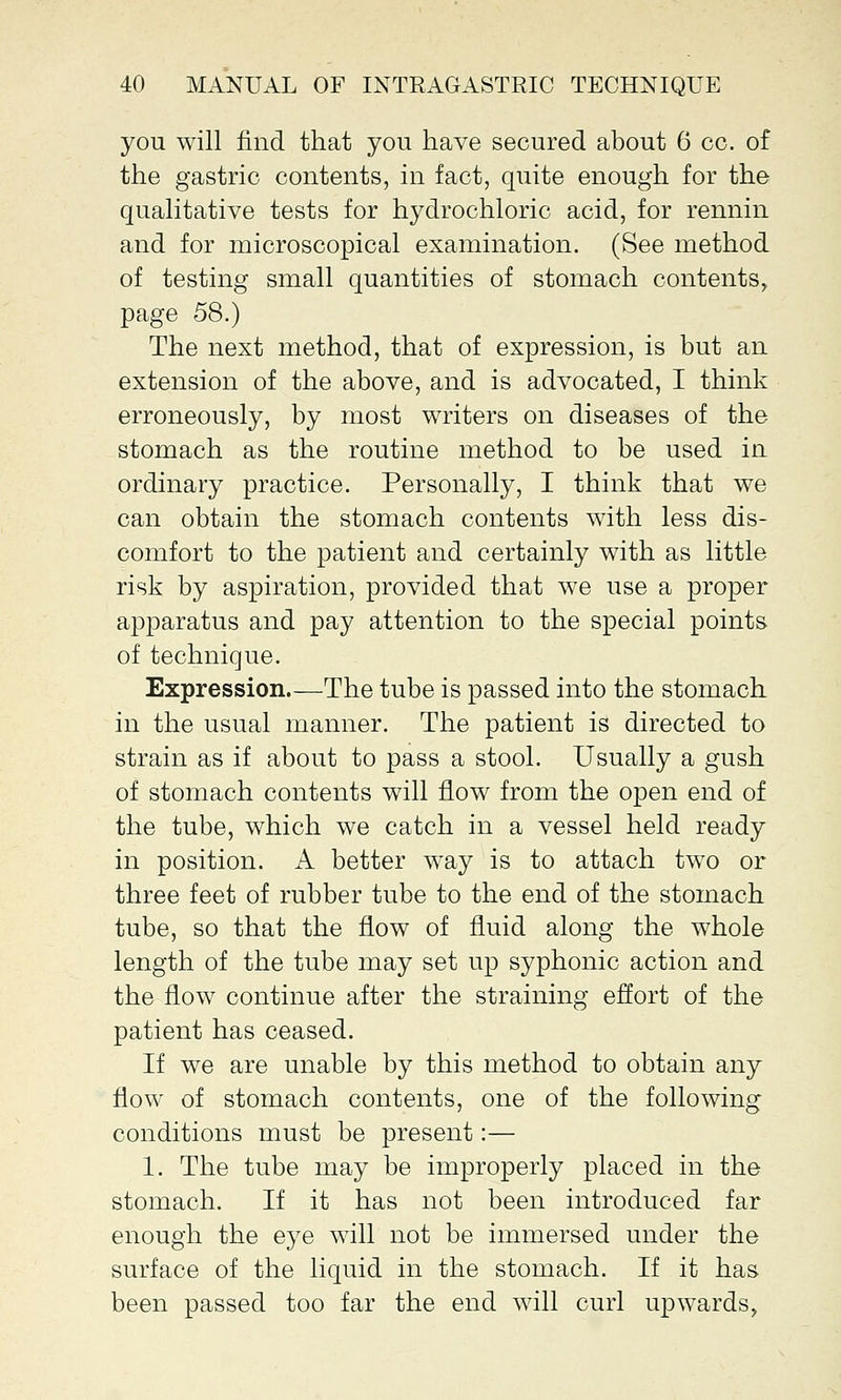 you will find that you have secured about 6 cc. of the gastric contents, in fact, quite enough for the qualitative tests for hydrochloric acid, for rennin and for microscopical examination. (See method of testing small quantities of stomach contents, page 58.) The next method, that of expression, is but an extension of the above, and is advocated, I think erroneously, by most writers on diseases of the stomach as the routine method to be used in ordinary practice. Personally, I think that we can obtain the stomach contents with less dis- comfort to the patient and certainly with as little risk by aspiration, provided that we use a proper apparatus and pay attention to the special points of technique. Expression.—The tube is passed into the stomach in the usual manner. The patient is directed to strain as if about to pass a stool. Usually a gush of stomach contents will flow from the open end of the tube, which we catch in a vessel held ready in position. A better way is to attach two or three feet of rubber tube to the end of the stomach tube, so that the flow of fluid along the whole length of the tube may set up syphonic action and the flow continue after the straining effort of the patient has ceased. If we are unable by this method to obtain any flow of stomach contents, one of the following conditions must be present:— 1. The tube may be improperly placed in the stomach. If it has not been introduced far enough the eye will not be immersed under the surface of the liquid in the stomach. If it has been passed too far the end will curl upwards,