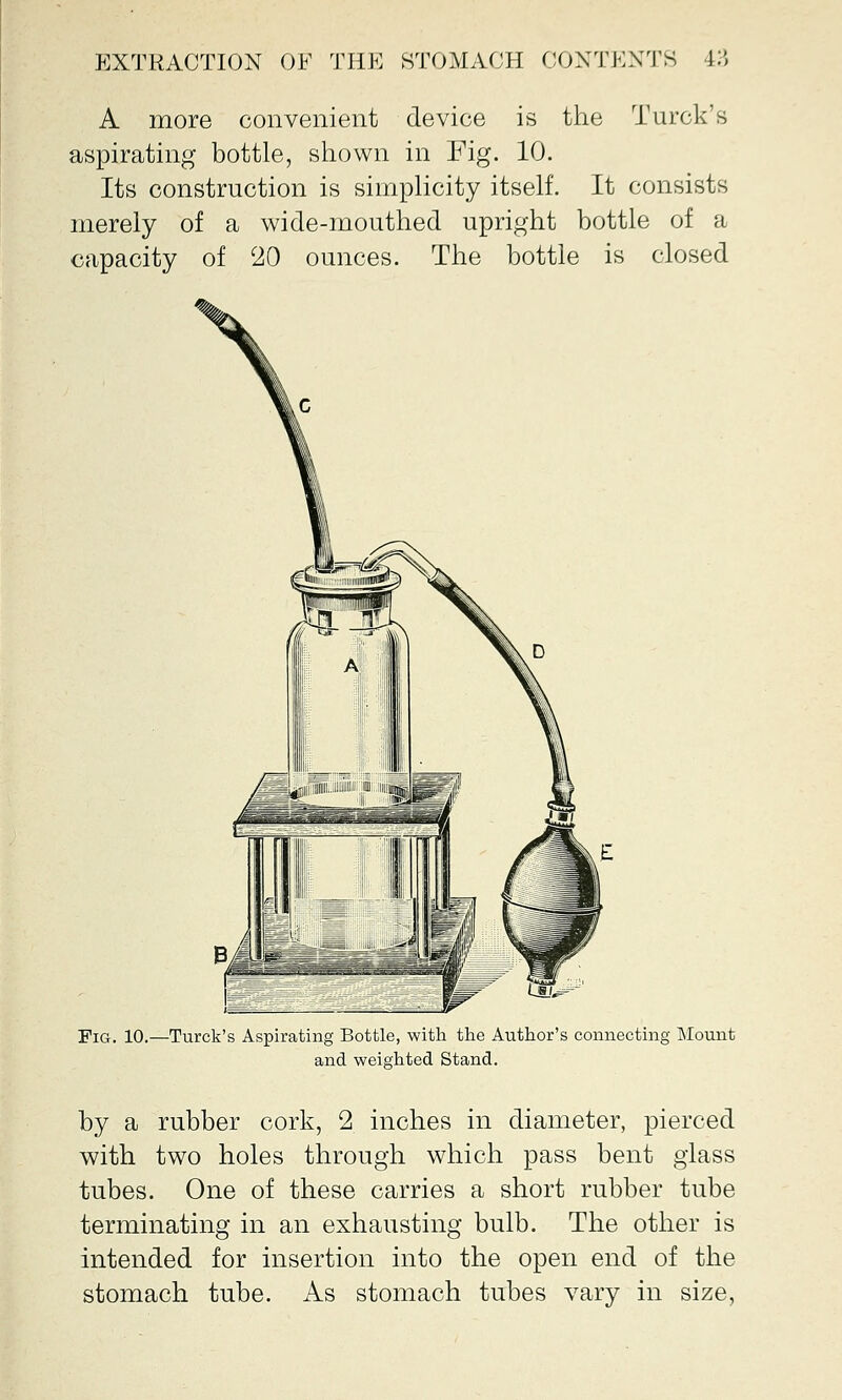 A more convenient device is the Turck's aspirating bottle, shown in Fig. 10. Its construction is simplicity itself. It consists merely of a wide-mouthed upright bottle of a capacity of 20 ounces. The bottle is closed Fig. 10.—Turck's Aspirating Bottle, with the Author's connecting Mount and weighted Stand. by a rubber cork, 2 inches in diameter, pierced with two holes through which pass bent glass tubes. One of these carries a short rubber tube terminating in an exhausting bulb. The other is intended for insertion into the open end of the stomach tube. As stomach tubes vary in size,