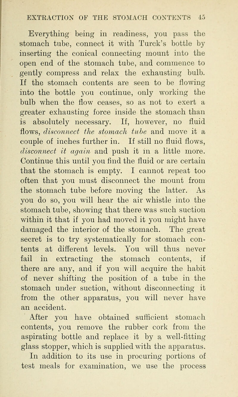 Everything being in readiness, you pass the stomach tube, connect it with Turck's bottle by inserting the conical connecting mount into the open end of the stomach tube, and commence to gently compress and relax the exhausting bulb. If the stomach contents are seen to be flowing into the bottle you continue, only working the bulb when the flow ceases, so as not to exert a greater exhausting force inside the stomach than is absolutely necessary. If, however, no fluid flows, disconnect the stomach tube and move it a couple of inches further in. If still no fluid flows, disconnect it again and push it m a little more. Continue this until you find the fluid or are certain that the stomach is empty. I cannot repeat too often that you must disconnect the mount from the stomach tube before moving the latter. As you do so, you will hear the air whistle into the stomach tube, showing that there was such suction within it that if you had moved it you might have damaged the interior of the stomach. The great secret is to try systematically for stomach con- tents at different levels. You will thus never fail in extracting the stomach contents, if there are any, and if you will acquire the habit of never shifting the position of a tube in the stomach under suction, without disconnecting it from the other apparatus, you will never have an accident. After you have obtained sufficient stomach contents, you remove the rubber cork from the aspirating bottle and replace it by a well-fitting glass stopper, which is supplied with the apparatus. In addition to its use in procuring portions of test meals for examination, we use the process