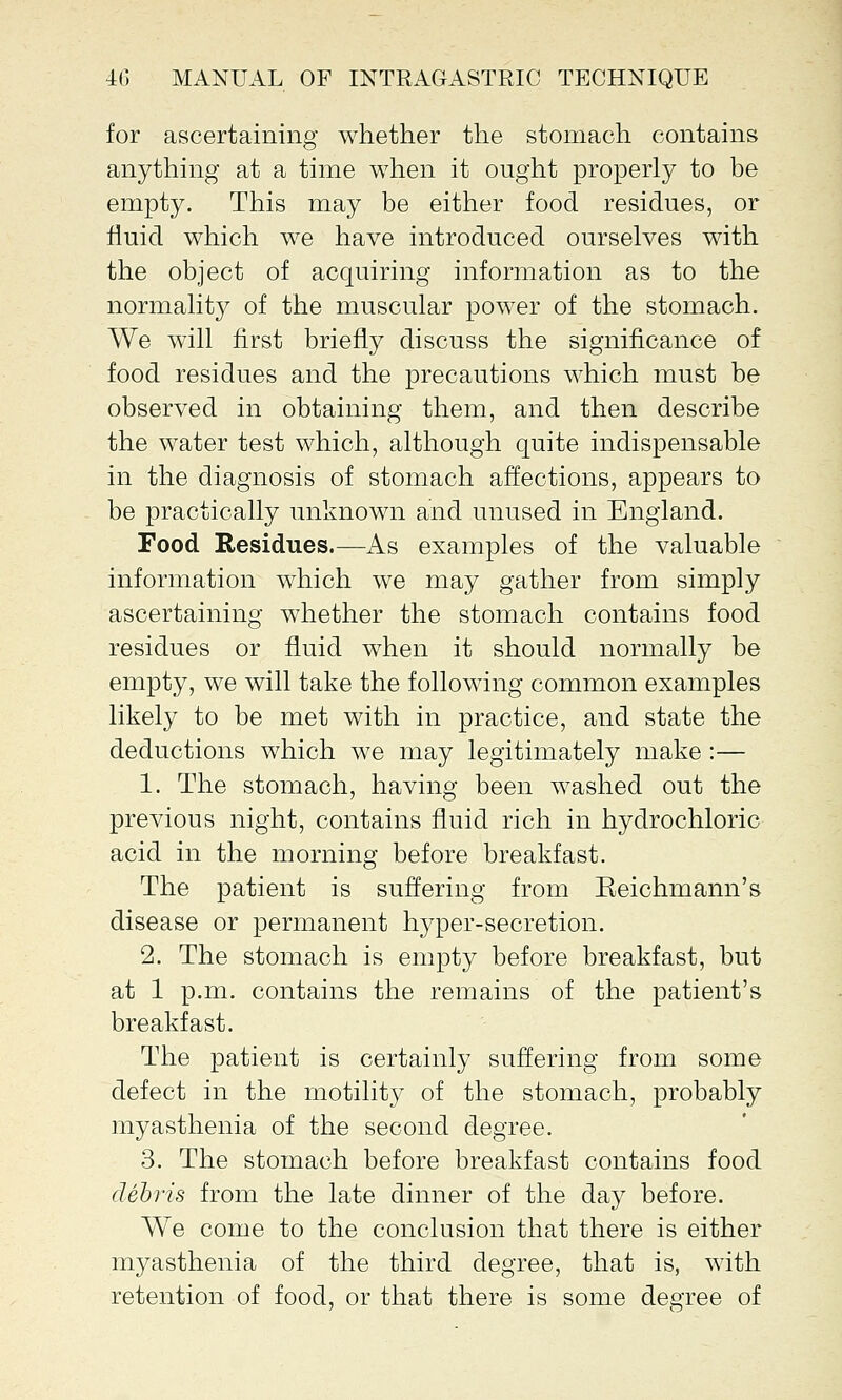 for ascertaining whether the stomach contains anything at a time when it ought properly to be empty. This may be either food residues, or fluid which we have introduced ourselves with the object of acquiring information as to the normality of the muscular power of the stomach. We will first briefly discuss the significance of food residues and the precautions which must be observed in obtaining them, and then describe the water test which, although quite indispensable in the diagnosis of stomach affections, appears to be practically unknown and unused in England. Food Residues.—As examples of the valuable information which we may gather from simply ascertaining whether the stomach contains food residues or fluid when it should normally be empty, we will take the following common examples likely to be met with in practice, and state the deductions which we may legitimately make :— 1. The stomach, having been washed out the previous night, contains fluid rich in hydrochloric acid in the morning before breakfast. The patient is suffering from Eeichmann's disease or permanent hyper-secretion. 2. The stomach is empty before breakfast, but at 1 p.m. contains the remains of the patient's breakfast. The patient is certainly suffering from some defect in the motility of the stomach, probably myasthenia of the second degree. 3. The stomach before breakfast contains food debris from the late dinner of the day before. We come to the conclusion that there is either myasthenia of the third degree, that is, with retention of food, or that there is some degree of