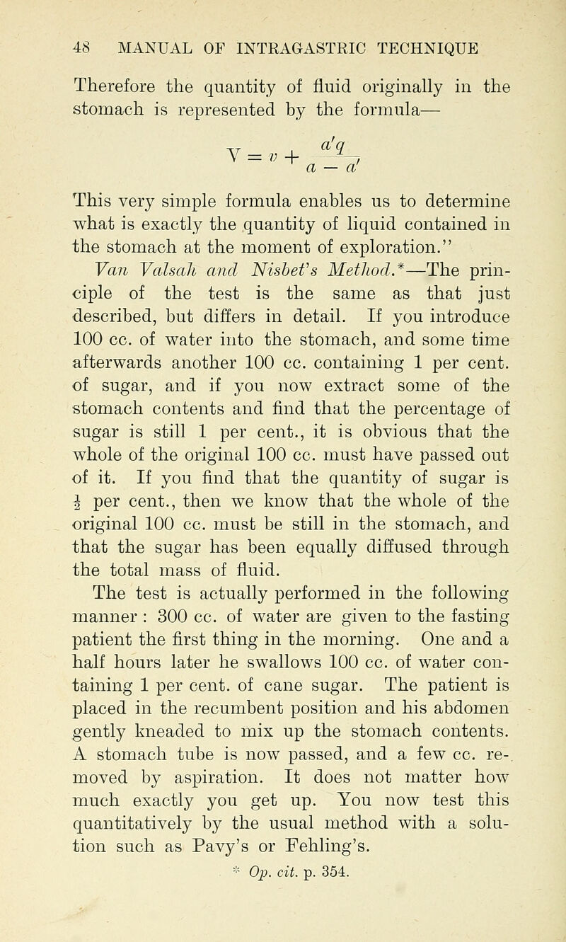 Therefore the quantity of fluid originally in the stomach is represented by the formula— a — a This very simple formula enables us to determine what is exactly the quantity of liquid contained in the stomach at the moment of exploration. Van Valsali and Nisbefs Method.*—The prin- ciple of the test is the same as that just described, but differs in detail. If you introduce 100 cc. of water into the stomach, and some time afterwards another 100 cc. containing 1 per cent, of sugar, and if you now extract some of the stomach contents and find that the percentage of sugar is still 1 per cent., it is obvious that the whole of the original 100 cc. must have passed out of it. If you find that the quantity of sugar is I per cent., then we know that the whole of the original 100 cc. must be still in the stomach, and that the sugar has been equally diffused through the total mass of fluid. The test is actually performed in the following manner : 300 cc. of water are given to the fasting patient the first thing in the morning. One and a half hours later he swallows 100 cc. of water con- taining 1 per cent, of cane sugar. The patient is placed in the recumbent position and his abdomen gently kneaded to mix up the stomach contents. A stomach tube is now passed, and a few cc. re- moved by aspiration. It does not matter how much exactly you get up. You now test this quantitatively by the usual method with a solu- tion such as Pavy's or Fehling's. * Op. cit. p. 354.