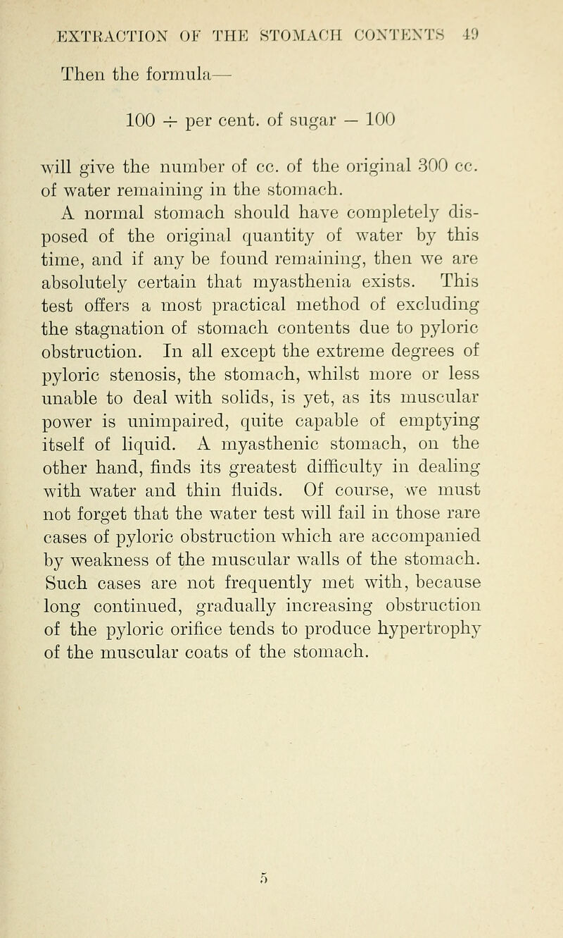 Then the formula— 100 -r per cent, of sugar — 100 will give the number of cc. of the original 300 cc. of water remaining in the stomach. A normal stomach should have completely dis- posed of the original quantity of water by this time, and if any be found remaining, then we are absolutely certain that myasthenia exists. This test offers a most practical method of excluding the stagnation of stomach contents due to pyloric obstruction. In all except the extreme degrees of pyloric stenosis, the stomach, whilst more or less unable to deal with solids, is yet, as its muscular power is unimpaired, quite capable of emptying itself of liquid. A myasthenic stomach, on the other hand, finds its greatest difficulty in dealing with water and thin fluids. Of course, we must not forget that the water test will fail in those rare cases of pyloric obstruction which are accompanied by weakness of the muscular walls of the stomach. Such cases are not frequently met with, because long continued, gradually increasing obstruction of the pyloric orifice tends to produce hypertrophy of the muscular coats of the stomach.