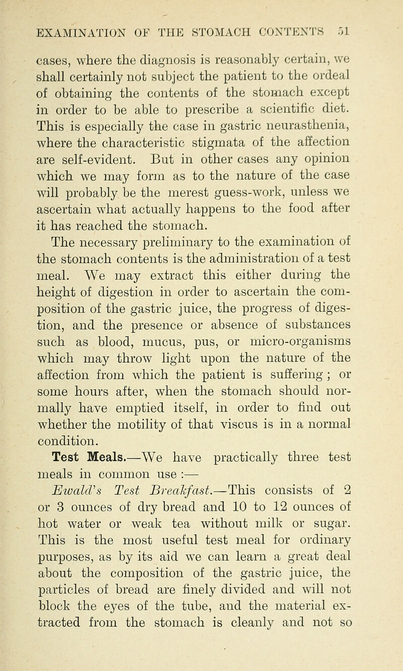 cases, where the diagnosis is reasonably certain, we shall certainly not subject the patient to the ordeal of obtaining the contents of the stomach except in order to be able to prescribe a scientific diet. This is especially the case in gastric neurasthenia, where the characteristic stigmata of the affection are self-evident. But in other cases any opinion which we may form as to the nature of the case will probably be the merest guess-work, unless we ascertain what actually happens to the food after it has reached the stomach. The necessary preliminary to the examination of the stomach contents is the administration of a test meal. We may extract this either during the height of digestion in order to ascertain the com- position of the gastric juice, the progress of diges- tion, and the presence or absence of substances such as blood, mucus, pus, or micro-organisms which may throw light upon the nature of the affection from which the patient is suffering ; or some hours after, when the stomach should nor- mally have emptied itself, in order to find out whether the motility of that viscus is in a normal condition. Test Meals.—We have practically three test meals in common use :— Ewald's Test Breakfast.—This consists of 2 or 3 ounces of dry bread and 10 to 12 ounces of hot water or weak tea without milk or sugar. This is the most useful test meal for ordinary purposes, as by its aid we can learn a great deal about the composition of the gastric juice, the particles of bread are finely divided and will not block the eyes of the tube, and the material ex- tracted from the stomach is cleanly and not so