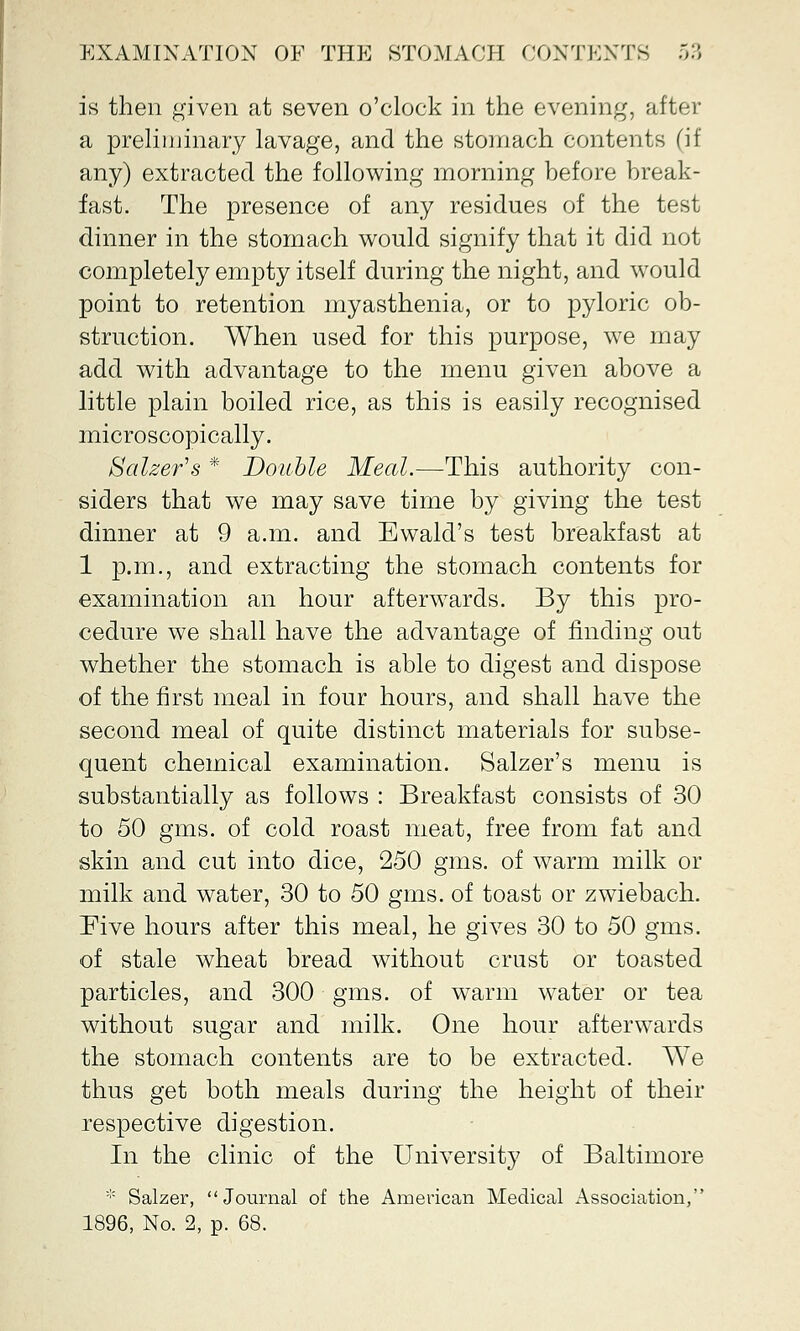 is then given at seven o'clock in the evening, after a preliminary lavage, and the stomach contents (if any) extracted the following morning before break- fast. The presence of any residues of the test dinner in the stomach would signify that it did not completely empty itself during the night, and would point to retention myasthenia, or to pyloric ob- struction. When used for this purpose, we may add with advantage to the menu given above a little plain boiled rice, as this is easily recognised microscopically. Salzer's * Double Meal.—This authority con- siders that we may save time by giving the test dinner at 9 a.m. and Ewald's test breakfast at 1 p.m., and extracting the stomach contents for examination an hour afterwards. By this pro- cedure we shall have the advantage of finding out whether the stomach is able to digest and dispose of the first meal in four hours, and shall have the second meal of quite distinct materials for subse- quent chemical examination. Salzer's menu is substantially as follows : Breakfast consists of 30 to 50 gms. of cold roast meat, free from fat and skin and cut into dice, 250 gms. of warm milk or milk and water, 30 to 50 gms. of toast or zwiebach. Five hours after this meal, he gives 30 to 50 gms. of stale wheat bread without crust or toasted particles, and 300 gms. of warm water or tea without sugar and milk. One hour afterwards the stomach contents are to be extracted. We thus get both meals during the height of their respective digestion. In the clinic of the University of Baltimore * Salzer, Journal of the American Medical Association, 1896, No. 2, p. 68.