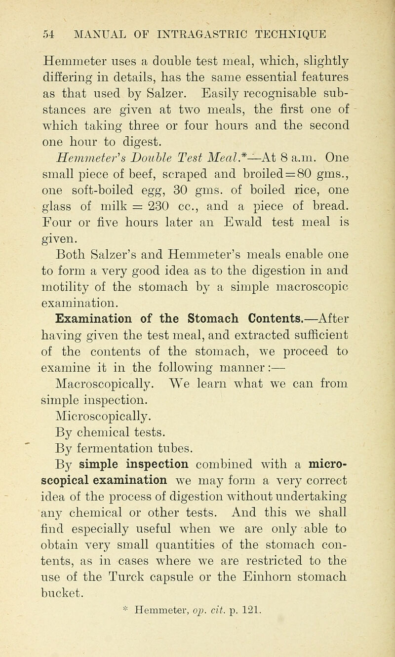 Hemmeter uses a double test meal, which, slightly differing in details, has the same essential features as that used by Salzer. Easily recognisable sub- stances are given at two meals, the first one of which taking three or four hours and the second one hour to digest. Hemmeter's Double Test Meal*—At 8 a.m. One small piece of beef, scraped and broiled = 80 gms., one soft-boiled egg, 30 gms. of boiled rice, one glass of milk = 230 cc, and a piece of bread. Four or five hours later an Ewald test meal is given. Both Salzer's and Hemmeter's meals enable one to form a very good idea as to the digestion in and motility of the stomach by a simple macroscopic examination. Examination of the Stomach Contents.—After having given the test meal, and extracted sufficient of the contents of the stomach, we proceed to examine it in the following manner:— Macroscopically. We learn what we can from simple inspection. Microscopically. By chemical tests. By fermentation tubes. By simple inspection combined with a micro- scopical examination we may form a very correct idea of the process of digestion without undertaking any chemical or other tests. And this we shall find especially useful when we are only able to obtain very small quantities of the stomach con- tents, as in cases where we are restricted to the use of the Turck capsule or the Einhorn stomach bucket.