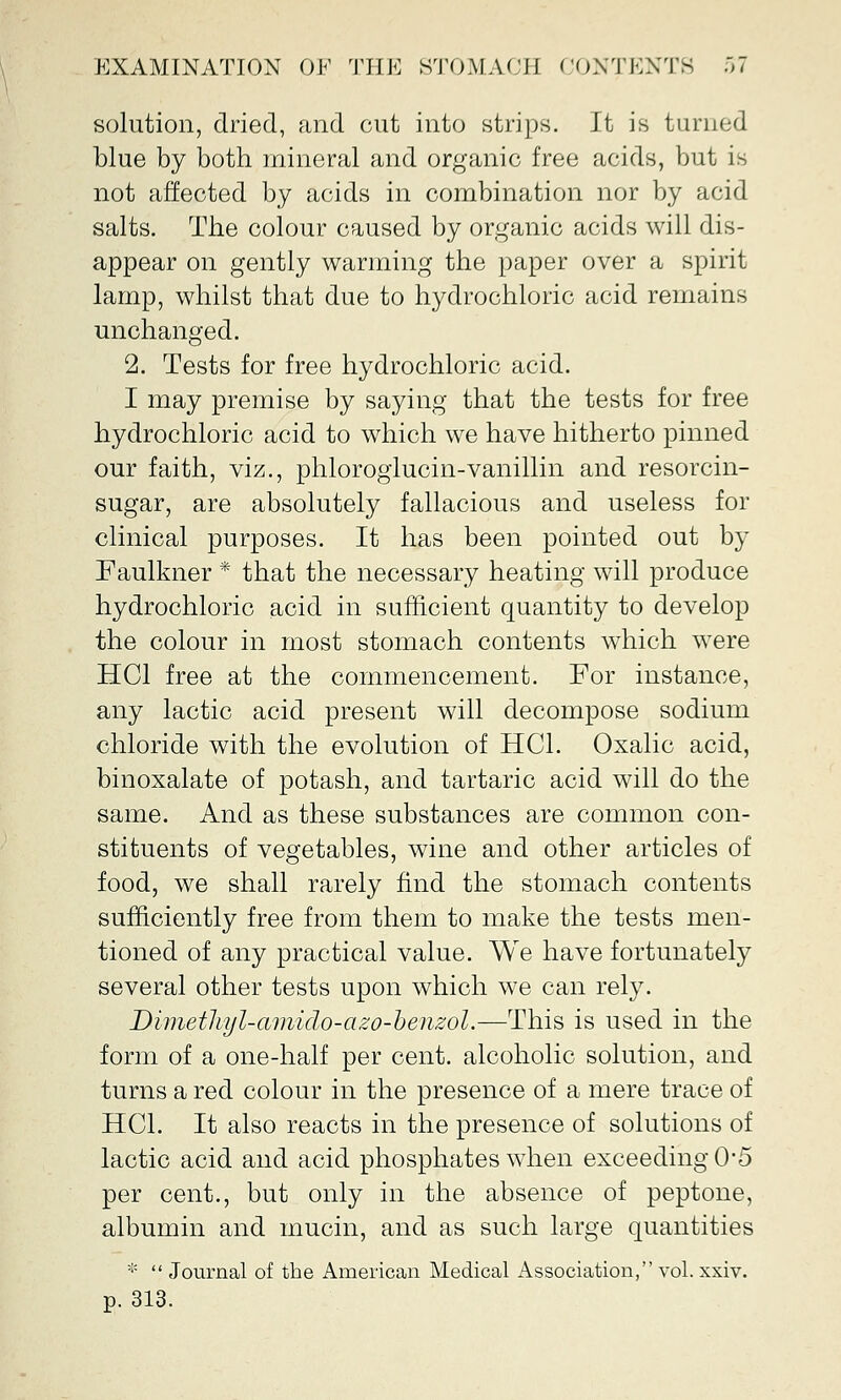 solution, dried, and cut into strips. It is turned blue by both mineral and organic free acids, but is not affected by acids in combination nor by acid salts. The colour caused by organic acids will dis- appear on gently warming the paper over a spirit lamp, whilst that due to hydrochloric acid remains unchanged. 2. Tests for free hydrochloric acid. I may premise by saying that the tests for free hydrochloric acid to which we have hitherto pinned our faith, viz., phloroglucin-vanillin and resorcin- sugar, are absolutely fallacious and useless for clinical purposes. It has been pointed out by Faulkner * that the necessary heating will produce hydrochloric acid in sufficient quantity to develop the colour in most stomach contents which were HC1 free at the commencement. For instance, any lactic acid present will decompose sodium chloride with the evolution of HC1. Oxalic acid, binoxalate of potash, and tartaric acid will do the same. And as these substances are common con- stituents of vegetables, wine and other articles of food, we shall rarely find the stomach contents sufficiently free from them to make the tests men- tioned of any practical value. We have fortunately several other tests upon which we can rely. Dimethyl-amido-azo-benzol.—This is used in the form of a one-half per cent, alcoholic solution, and turns a red colour in the presence of a mere trace of HC1. It also reacts in the presence of solutions of lactic acid and acid phosphates when exceeding 0*5 per cent., but only in the absence of peptone, albumin and mucin, and as such large quantities *  Journal of the American Medical Association, vol. xxiv. p. 313.