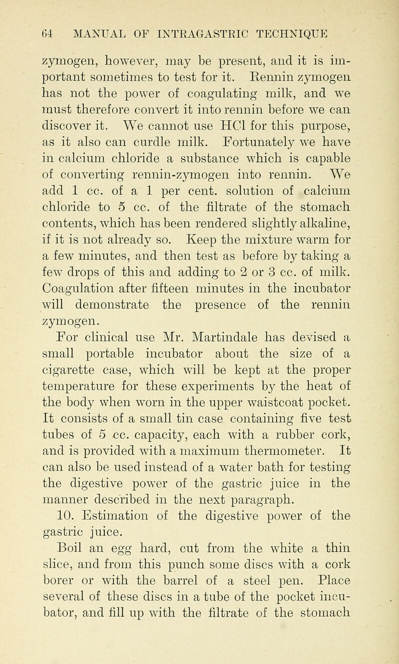 zymogen, however, may be present, and it is im- portant sometimes to test for it. Eennin zymogen has not the power of coagulating milk, and we must therefore convert it into rennin before we can discover it. We cannot use HG1 for this purpose, as it also can curdle milk. Fortunately we have in calcium chloride a substance which is capable of converting rennin-zymogen into rennin. We add 1 cc. of a 1 per cent, solution of calcium chloride to 5 cc. of the filtrate of the stomach contents, which has been rendered slightly alkaline, if it is not already so. Keep the mixture warm for a few minutes, and then test as before by taking a few drops of this and adding to 2 or 3 cc. of milk. Coagulation after fifteen minutes in the incubator will demonstrate the presence of the rennin zymogen. For clinical use Mr. Martindale has devised a small portable incubator about the size of a cigarette case, which will be kept at the proper temperature for these experiments by the heat of the body when worn in the upper waistcoat pocket. It consists of a small tin case containing five test tubes of 5 cc. capacity, each with a rubber cork, and is provided with a maximum thermometer. It can also be used instead of a water bath for testing the digestive power of the gastric juice in the manner described in the next paragraph. 10. Estimation of the digestive power of the gastric juice. Boil an egg hard, cut from the white a thin slice, and from this punch some discs with a cork borer or with the barrel of a steel pen. Place several of these discs in a tube of the pocket incu- bator, and fill up with the filtrate of the stomach