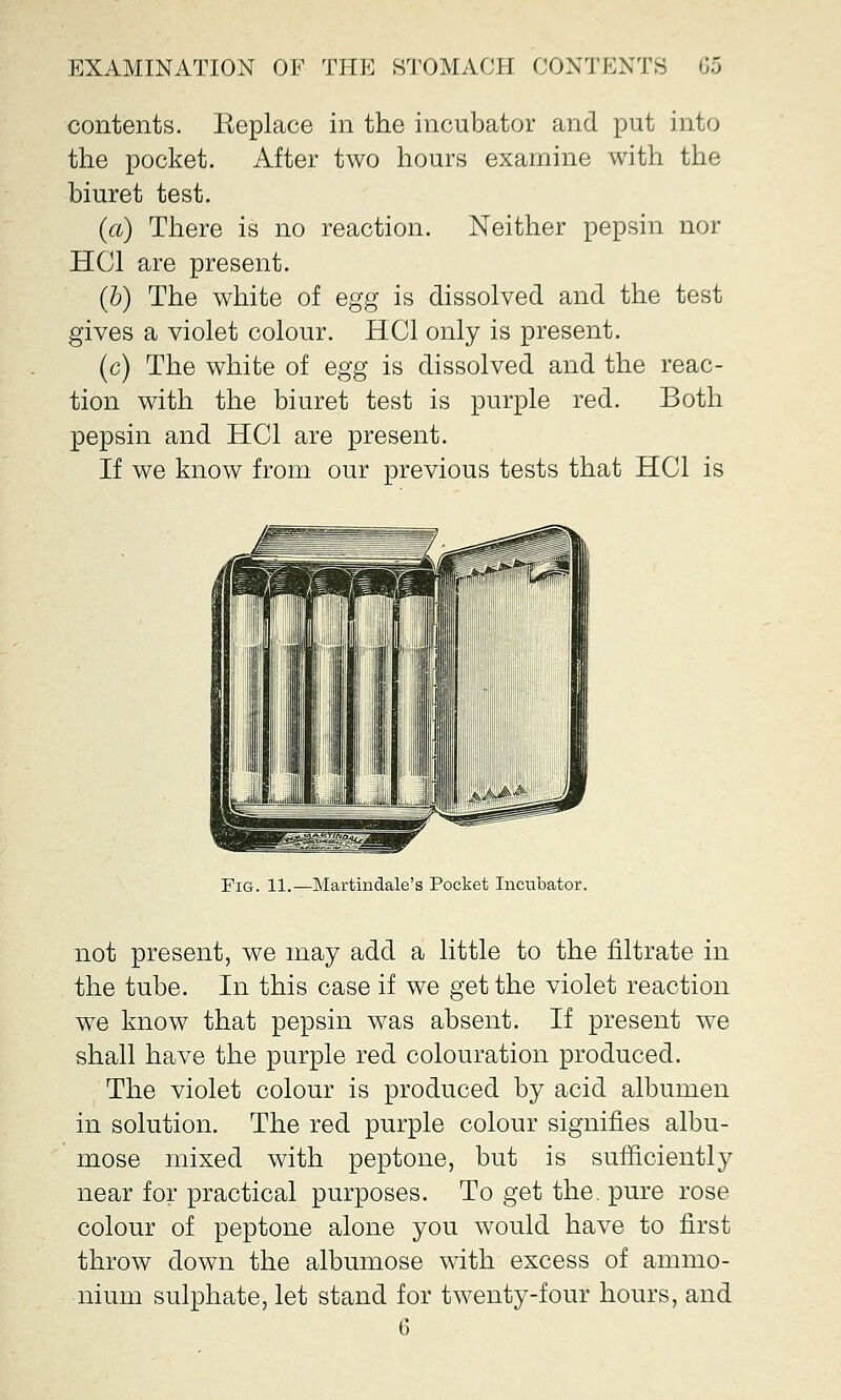 contents. Keplace in the incubator and put into the pocket. After two hours examine with the biuret test. (a) There is no reaction. Neither pepsin nor HC1 are present. (b) The white of egg is dissolved and the test gives a violet colour. HC1 only is present. (c) The white of egg is dissolved and the reac- tion with the biuret test is purple red. Both pepsin and HC1 are present. If we know from our previous tests that HC1 is Fig. 11.—Martindale's Pocket Incubator. not present, we may add a little to the nitrate in the tube. In this case if we get the violet reaction we know that pepsin was absent. If present we shall have the purple red colouration produced. The violet colour is produced by acid albumen in solution. The red purple colour signifies albu- mose mixed with peptone, but is sufficiently near for practical purposes. To get the. pure rose colour of peptone alone you would have to first throw down the albumose with excess of ammo- nium sulphate, let stand for twenty-four hours, and 6
