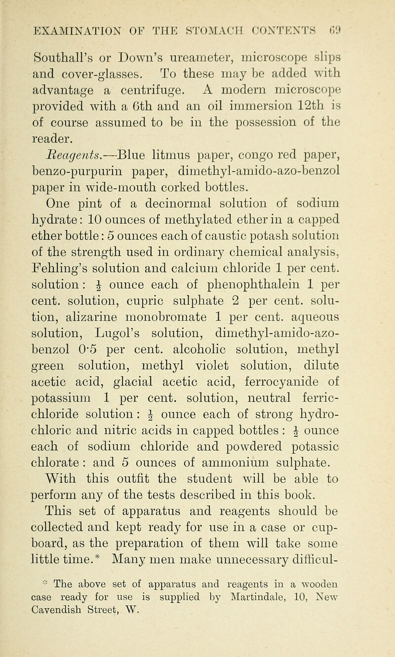 Southall's or Down's ureameter, microscope slips and cover-glasses. To these may be added with advantage a centrifuge. A modern microscope provided with a 6th and an oil immersion 12th is of course assumed to be in the possession of the reader. Reagents.—Blue litmus paper, congo red paper, benzo-purpurin paper, dimethyl-amido-azo-benzol paper in wide-mouth corked bottles. One pint of a decinormal solution of sodium hydrate: 10 ounces of methylated ether in a capped ether bottle: 5 ounces each of caustic potash solution of the strength used in ordinary chemical analysis, Fehling's solution and calcium chloride 1 per cent, solution: \ ounce each of phenophthalein 1 per cent, solution, cupric sulphate 2 per cent, solu- tion, alizarine monobromate 1 per cent, aqueous solution, Lugol's solution, dimethyl-amido-azo- benzol 0*5 per cent, alcoholic solution, methyl green solution, methyl violet solution, dilute acetic acid, glacial acetic acid, ferrocyanide of potassium 1 per cent, solution, neutral ferric- chloride solution: \ ounce each of strong hydro- chloric and nitric acids in capped bottles : \ ounce each of sodium chloride and powdered potassic chlorate : and 5 ounces of ammonium sulphate. With this outfit the student will be able to perform any of the tests described in this book. This set of apparatus and reagents should be collected and kept ready for use in a case or cup- board, as the preparation of them will take some little time.* Many men make unnecessary difficul- * The above set of apparatus and reagents in a wooden case ready for use is supplied by Martindale, 10, New Cavendish Street, W.