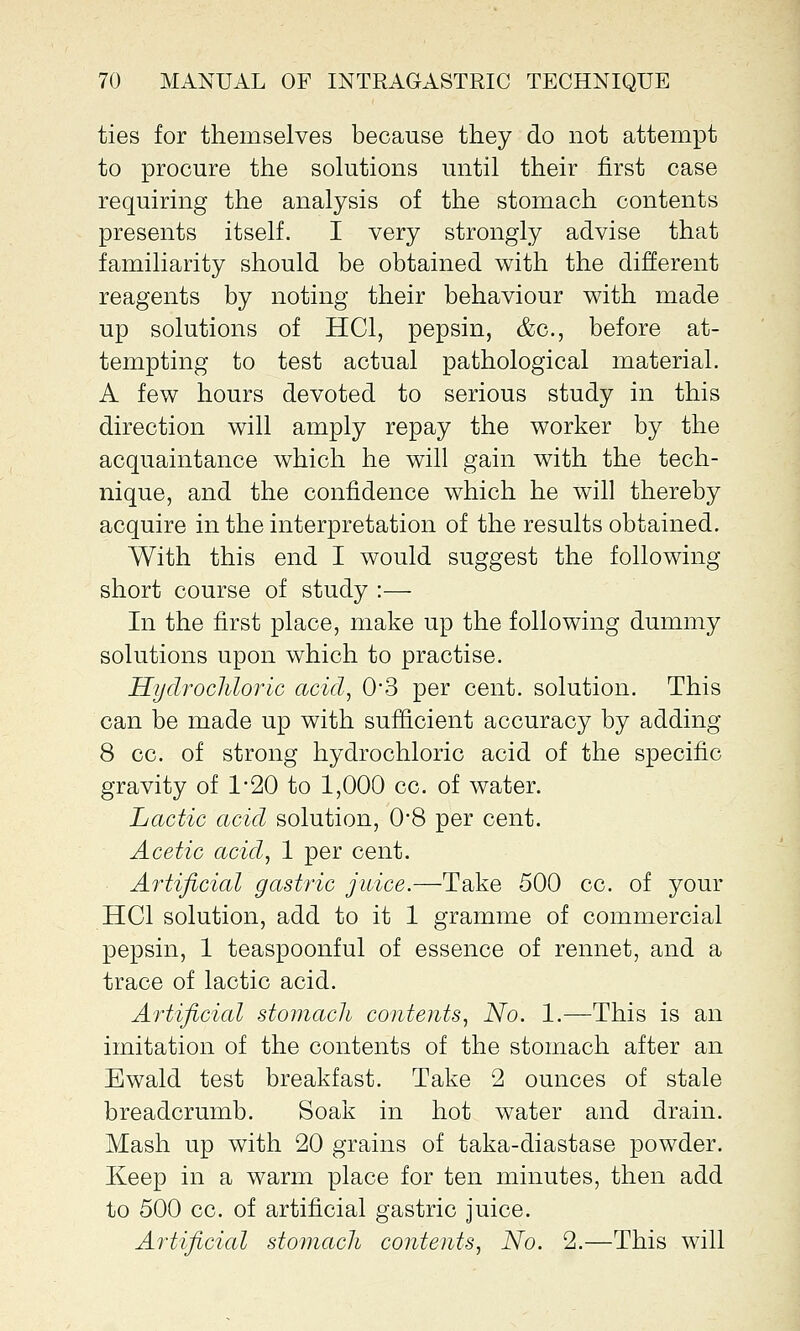 ties for themselves because they do not attempt to procure the solutions until their first case requiring the analysis of the stomach contents presents itself. I very strongly advise that familiarity should be obtained with the different reagents by noting their behaviour with made up solutions of HC1, pepsin, &c, before at- tempting to test actual pathological material. A few hours devoted to serious study in this direction will amply repay the worker by the acquaintance which he will gain with the tech- nique, and the confidence which he will thereby acquire in the interpretation of the results obtained. With this end I would suggest the following short course of study :— In the first place, make up the following dummy solutions upon which to practise. Hydrochloric acid, 03 per cent, solution. This can be made up with sufficient accuracy by adding 8 cc. of strong hydrochloric acid of the specific gravity of 1-20 to 1,000 cc. of water. Lactic acid solution, 0*8 per cent. Acetic acid, 1 per cent. Artificial gastric juice.—Take 500 cc. of your HC1 solution, add to it 1 gramme of commercial pepsin, 1 teaspoonful of essence of rennet, and a trace of lactic acid. Artificial stomach contents, No. 1.—This is an imitation of the contents of the stomach after an Ewald test breakfast. Take 2 ounces of stale breadcrumb. Soak in hot water and drain. Mash up with 20 grains of taka-diastase powder. Keep in a warm place for ten minutes, then add to 500 cc. of artificial gastric juice. Artificial stomach contents, No. 2.—This will