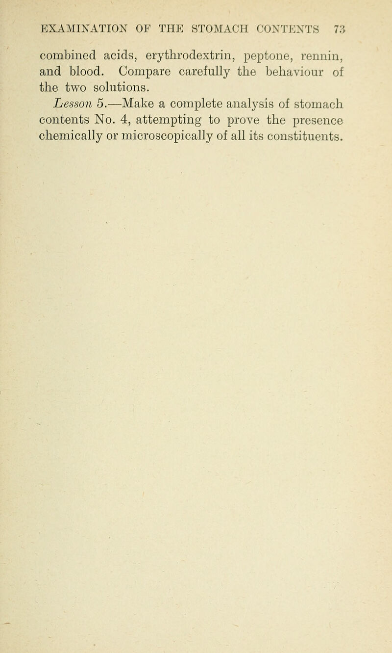 combined acids, erythrodextrin, peptone, rennin, and blood. Compare carefully the behaviour of the two solutions. Lesson 5.—Make a complete analysis of stomach contents No. 4, attempting to prove the presence chemically or microscopically of all its constituents.