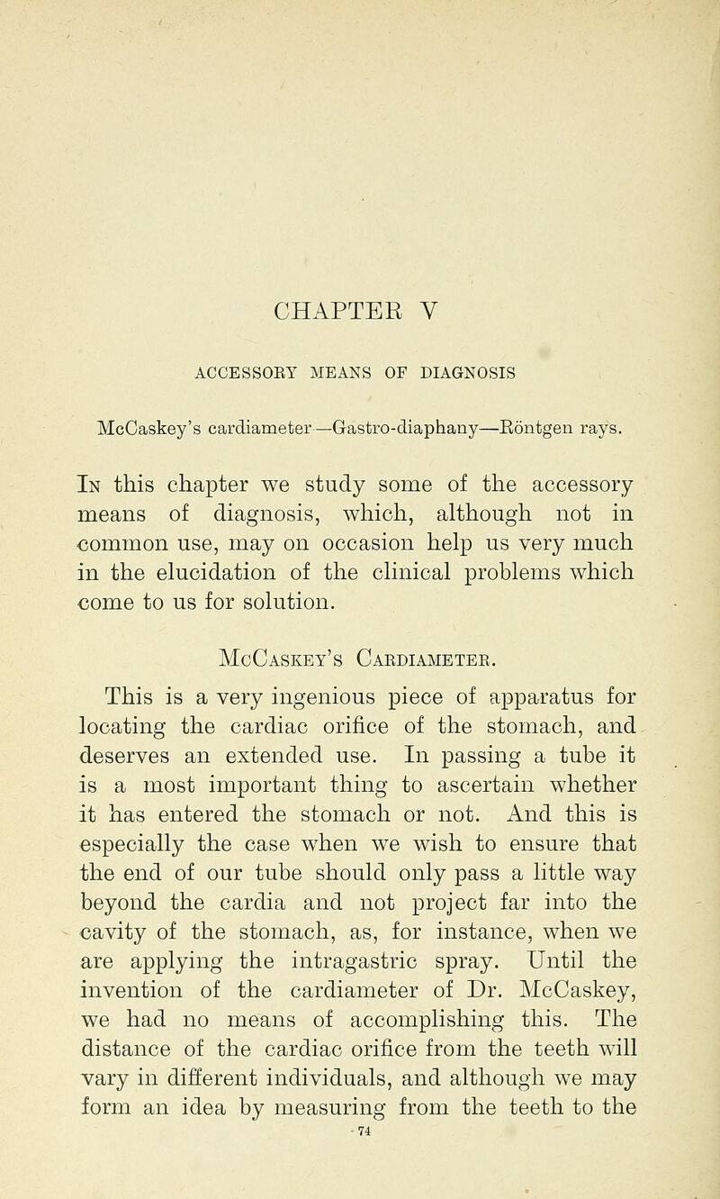 ACCESSOEY MEANS OF DIAGNOSIS McCaskey's cardiameter—G-astro-diaphany—Eontgen rays. In this chapter we study some of the accessory means of diagnosis, which, although not in common use, may on occasion help us very much in the elucidation of the clinical problems which come to us for solution. McCaskey's Cardiameter. This is a very ingenious piece of apparatus for locating the cardiac orifice of the stomach, and deserves an extended use. In passing a tube it is a most important thing to ascertain whether it has entered the stomach or not. And this is especially the case when we wish to ensure that the end of our tube should only pass a little way beyond the cardia and not project far into the cavity of the stomach, as, for instance, when we are applying the intragastric spray. Until the invention of the cardiameter of Dr. McCaskey, we had no means of accomplishing this. The distance of the cardiac orifice from the teeth will vary in different individuals, and although we may form an idea by measuring from the teeth to the