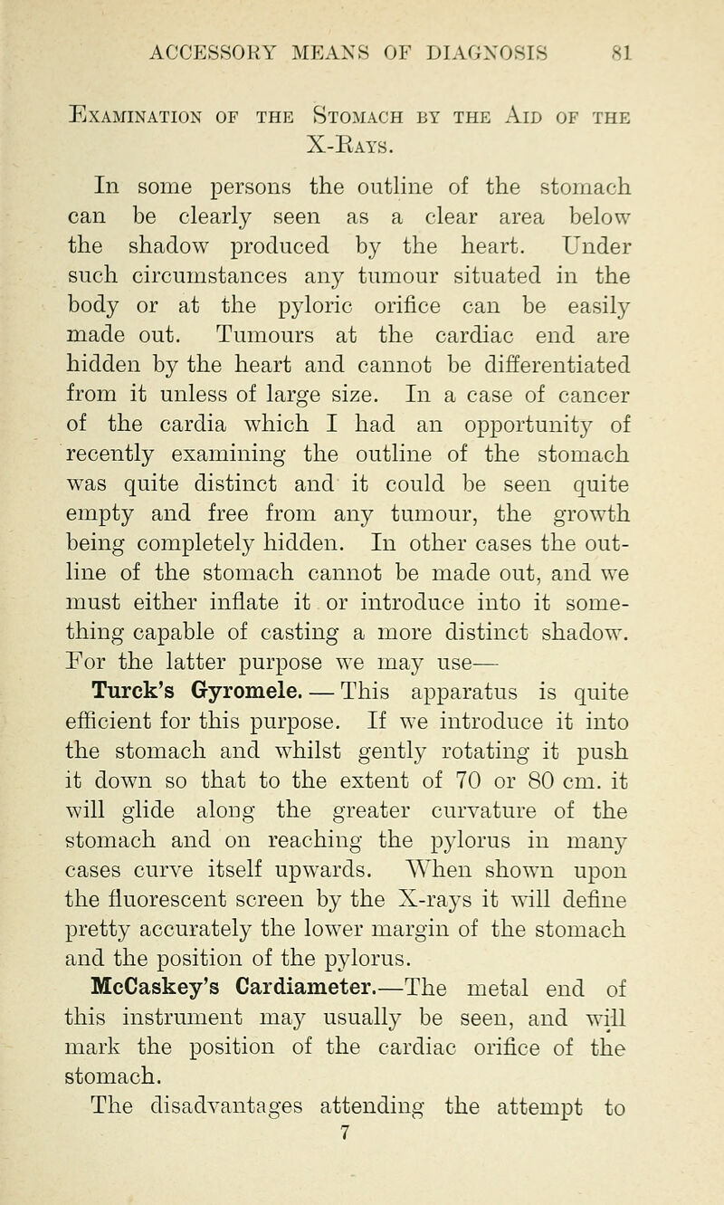 Examination of the Stomach by the Aid of the X-Eays. In some persons the outline of the stomach can be clearly seen as a clear area below the shadow produced by the heart. Under such circumstances any tumour situated in the body or at the pyloric orifice can be easily made out. Tumours at the cardiac end are hidden by the heart and cannot be differentiated from it unless of large size. In a case of cancer of the cardia which I had an opportunity of recently examining the outline of the stomach was quite distinct and it could be seen quite empty and free from any tumour, the growth being completely hidden. In other cases the out- line of the stomach cannot be made out, and we must either inflate it or introduce into it some- thing capable of casting a more distinct shadow. For the latter purpose we may use— Turck's Gyromele. — This apparatus is quite efficient for this purpose. If we introduce it into the stomach and whilst gently rotating it push it down so that to the extent of 70 or 80 cm. it will glide along the greater curvature of the stomach and on reaching the pylorus in many cases curve itself upwards. When shown upon the fluorescent screen by the X-rays it will define pretty accurately the lower margin of the stomach and the position of the pylorus. McCaskey's Cardiameter.—The metal end of this instrument may usually be seen, and will mark the position of the cardiac orifice of the stomach. The disadvantages attending the attempt to 7