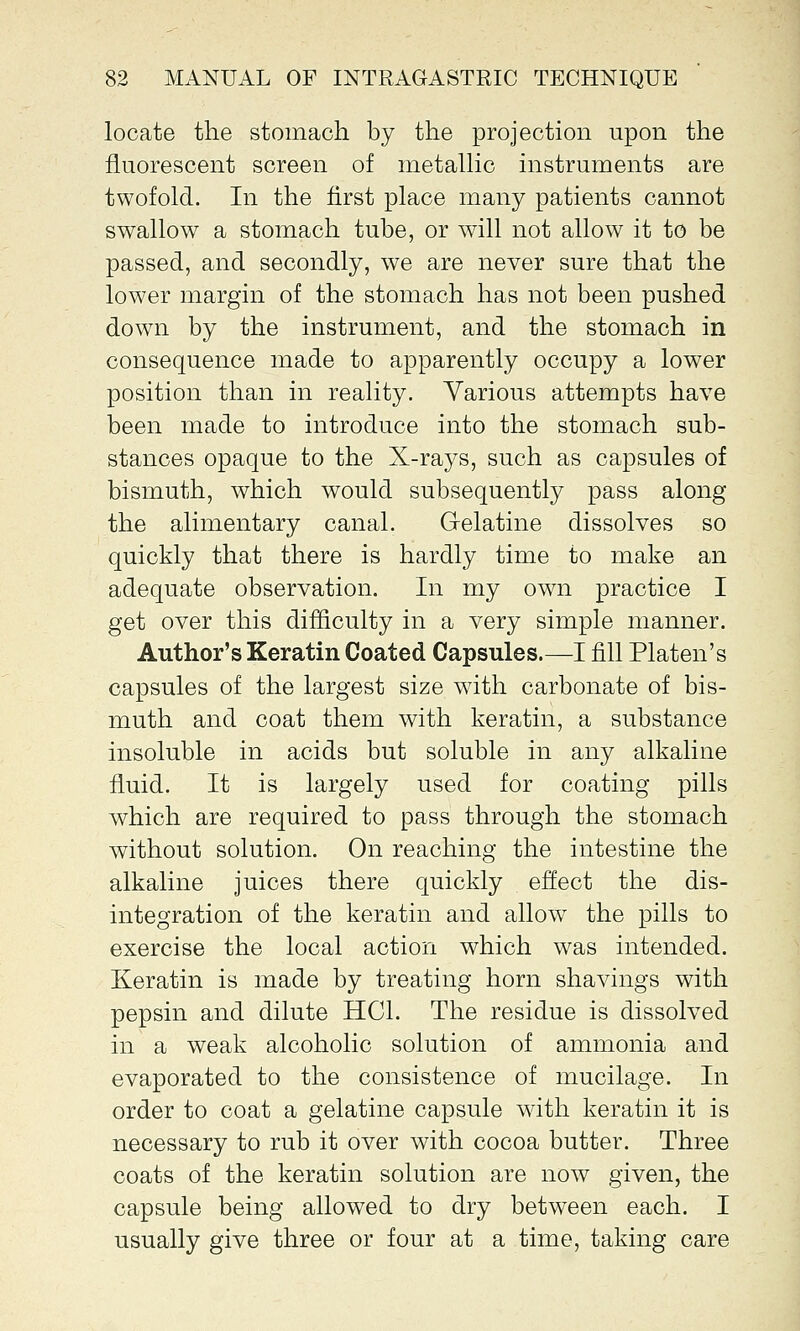 locate the stomach by the projection upon the fluorescent screen of metallic instruments are twofold. In the first place many patients cannot swallow a stomach tube, or will not allow it to be passed, and secondly, we are never sure that the lower margin of the stomach has not been pushed down by the instrument, and the stomach in consequence made to apparently occupy a lower position than in reality. Various attempts have been made to introduce into the stomach sub- stances opaque to the X-rays, such as capsules of bismuth, which would subsequently pass along the alimentary canal. Gelatine dissolves so quickly that there is hardly time to make an adequate observation. In my own practice I get over this difficulty in a very simple manner. Author's Keratin Coated Capsules.—I fill Platen's capsules of the largest size with carbonate of bis- muth and coat them with keratin, a substance insoluble in acids but soluble in any alkaline fluid. It is largely used for coating pills which are required to pass through the stomach without solution. On reaching the intestine the alkaline juices there quickly effect the dis- integration of the keratin and allowr the pills to exercise the local action which was intended. Keratin is made by treating horn shavings with pepsin and dilute HC1. The residue is dissolved in a weak alcoholic solution of ammonia and evaporated to the consistence of mucilage. In order to coat a gelatine capsule with keratin it is necessary to rub it over with cocoa butter. Three coats of the keratin solution are now given, the capsule being allowed to dry between each. I usually give three or four at a time, taking care