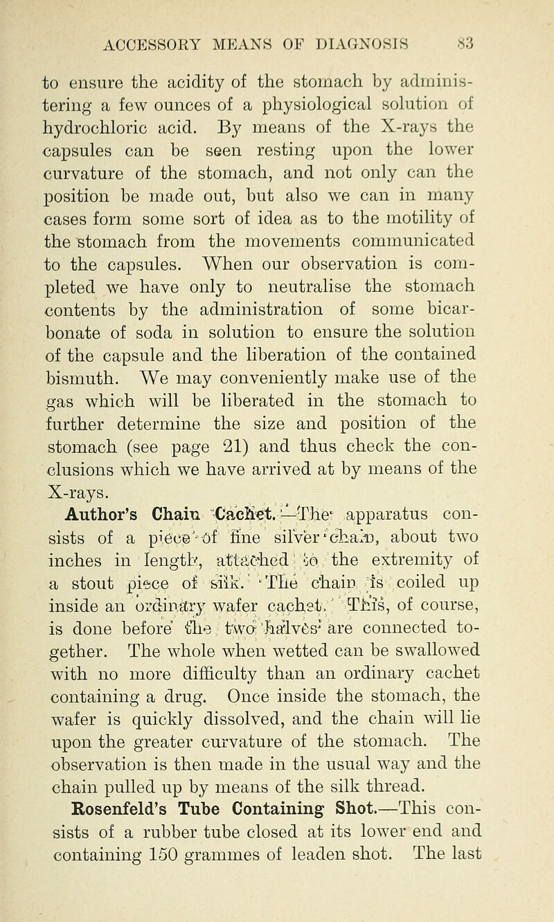 to ensure the acidity of the stomach by adminis- tering a few ounces of a physiological solution of hydrochloric acid. By means of the X-rays the capsules can be seen resting upon the lower curvature of the stomach, and not only can the position be made out, but also we can in many cases form some sort of idea as to the motility of the stomach from the movements communicated to the capsules. When our observation is com- pleted we have only to neutralise the stomach contents by the administration of some bicar- bonate of soda in solution to ensure the solution of the capsule and the liberation of the contained bismuth. We may conveniently make use of the gas which will be liberated in the stomach to further determine the size and position of the stomach (see page 21) and thus check the con- clusions which we have arrived at by means of the X-rays. Author's Chain CacKeV^The1 apparatus con- sists of a piece'j of fine silver'chain, about two inches in length, attached :;o the extremity of a stout pi^ce of siik. lTlie chain ;is coiled up inside an ordinary wafer cachet.J' Tins, of course, is done before tlie two halves* are connected to- gether. The whole when wetted can be swallowed with no more difficulty than an ordinary cachet containing a drug. Once inside the stomach, the wafer is quickly dissolved, and the chain will lie upon the greater curvature of the stomach. The observation is then made in the usual way and the chain pulled up by means of the silk thread. Rosenfeld's Tube Containing Shot.—This con- sists of a rubber tube closed at its lower end and containing 150 grammes of leaden shot. The last