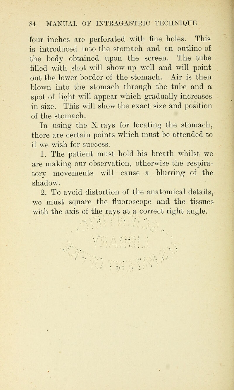 four inches are perforated with fine holes. This is introduced into the stomach and an outline of the body obtained upon the screen. The tube filled with shot will show up well and will point out the lower border of the stomach. Air is then blown into the stomach through the tube and a spot of light will appear which gradually increases in size. This will show the exact size and position of the stomach. In using the X-rays for locating the stomach, there are certain points which must be attended to if we wish for success. 1. The patient must hold his breath whilst we are making our observation, otherwise the respira- tory movements will cause a blurring' of the shadow. 2. To avoid distortion of the anatomical details, we must square the fluoroscope and the tissues with the axis of the rays at a correct right angle.