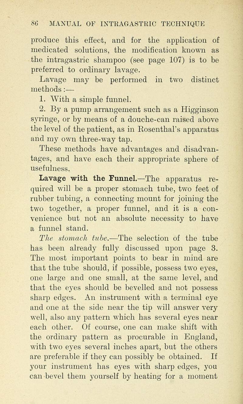 produce this effect, and for the application of medicated solutions, the modification known as the intragastric shampoo (see page 107) is to be preferred to ordinary lavage. Lavage may be performed in two distinct methods:— 1. With a simple funnel. 2. By a pump arrangement such as a Higginson syringe, or by means of a douche-can raised above the level of the patient, as in Eosenthal's apparatus and my own three-way tap. These methods have advantages and disadvan- tages, and have each their appropriate sphere of usefulness. Lavage with the Funnel.—The apparatus re- quired will be a proper stomach tube, two feet of rubber tubing, a connecting mount for joining the two together, a proper funnel, and it is a con- venience but not an absolute necessity to have a funnel stand. The stomach tube.—The selection of the tube has been already fully discussed upon page 3. The most important points to bear in mind are that the tube should, if possible, possess two eyes, one large and one small, at the same level, and that the eyes should be bevelled and not possess sharp edges. An instrument with a terminal eye and one at the side near the tip will answer very well, also any pattern which has several eyes near each other. Of course, one can make shift with the ordinary pattern as procurable in England, with two eyes several inches apart, but the others are preferable if they can possibly be obtained. If your instrument has eyes with sharp edges, you can bevel them yourself by heating for a moment