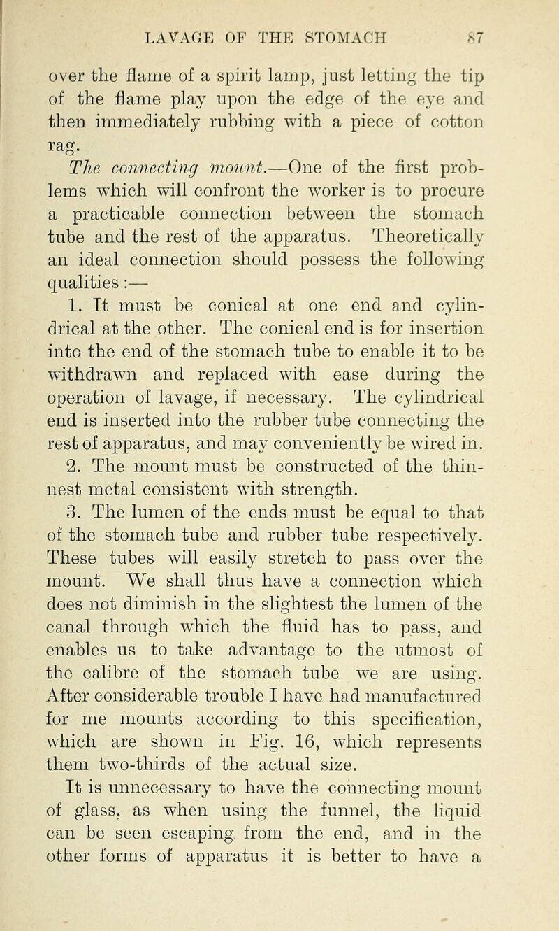 over the flame of a spirit lamp, just letting the tip of the flame play upon the edge of the eye and then immediately rubbing with a piece of cotton rag. The connecting mount.—One of the first prob- lems which will confront the worker is to procure a practicable connection between the stomach tube and the rest of the apparatus. Theoretically an ideal connection should possess the following qualities:— 1. It must be conical at one end and cylin- drical at the other. The conical end is for insertion into the end of the stomach tube to enable it to be withdrawn and replaced with ease during the operation of lavage, if necessary. The cylindrical end is inserted into the rubber tube connecting the rest of apparatus, and may conveniently be wired in. 2. The mount must be constructed of the thin- nest metal consistent with strength. 3. The lumen of the ends must be equal to that of the stomach tube and rubber tube respectively. These tubes will easily stretch to pass over the mount. We shall thus have a connection which does not diminish in the slightest the lumen of the canal through which the fluid has to pass, and enables us to take advantage to the utmost of the calibre of the stomach tube we are using. After considerable trouble I have had manufactured for me mounts according to this specification, which are shown in Fig. 16, which represents them two-thirds of the actual size. It is unnecessary to have the connecting mount of glass, as when using the funnel, the liquid can be seen escaping from the end, and in the other forms of apparatus it is better to have a