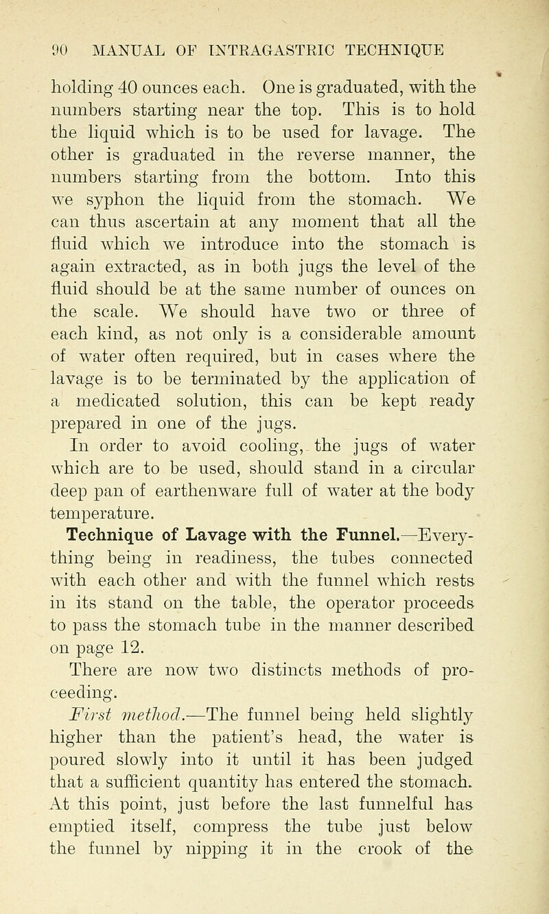 holding 40 ounces each. One is graduated, with the numbers starting near the top. This is to hold the liquid which is to be used for lavage. The other is graduated in the reverse manner, the numbers starting from the bottom. Into this we syphon the liquid from the stomach. We can thus ascertain at any moment that all the fluid which we introduce into the stomach is again extracted, as in both jugs the level of the fluid should be at the same number of ounces on the scale. We should have two or three of each kind, as not only is a considerable amount of water often required, but in cases where the lavage is to be terminated by the application of a medicated solution, this can be kept ready prepared in one of the jugs. In order to avoid cooling, the jugs of water which are to be used, should stand in a circular deep pan of earthenware full of water at the body temperature. Technique of Lavage with the Funnel.—Every- thing being in readiness, the tubes connected with each other and with the funnel which rests in its stand on the table, the operator proceeds to pass the stomach tube in the manner described on page 12. There are now two distincts methods of pro- ceeding. First method.—The funnel being held slightly higher than the patient's head, the water is poured slowly into it until it has been judged that a sufficient quantity has entered the stomach. At this point, just before the last funnelful has emptied itself, compress the tube just below the funnel by nipping it in the crook of the