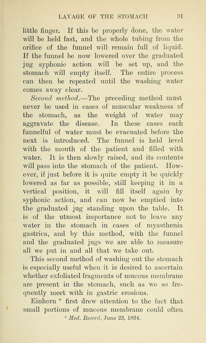 little finger. If this be properly done, the water will be held fast, and the whole tubing from the orifice of the funnel will remain full of liquid. If the funnel be now lowered over the graduated jug syphonic action will be set up, and the stomach will empty itself. The entire process can then be repeated until the washing water comes aw7ay clear. Second method.—The preceding method must never be used in cases of muscular weakness of the stomach, as the weight of water may aggravate the disease. In these cases each funnelful of water must be evacuated before the next is introduced. The funnel is held level with the mouth of the patient and filled with water. It is then slowly raised, and its contents will pass into the stomach of the patient. How- ever, if just before it is quite empty it be quickly lowered as far as possible, still keeping it in a vertical position, it wrill fill itself again by syphonic action, and can now be emptied into the graduated jug standing upon the table. It is of the utmost importance not to leave any water in the stomach in cases of myasthenia gastrica, and by this method, with the funnel and the graduated jugs we are able to measure all we put in and all that we take out. This second method of washing out the stomach is especially useful when it is desired to ascertain whether exfoliated fragments of mucous membrane are present in the stomach, such as we so fre- quently meet with in gastric erosions. Einhorn * first drew attention to the fact that small portions of mucous membrane could often * Med. Becord, -Tune 23, 1894.