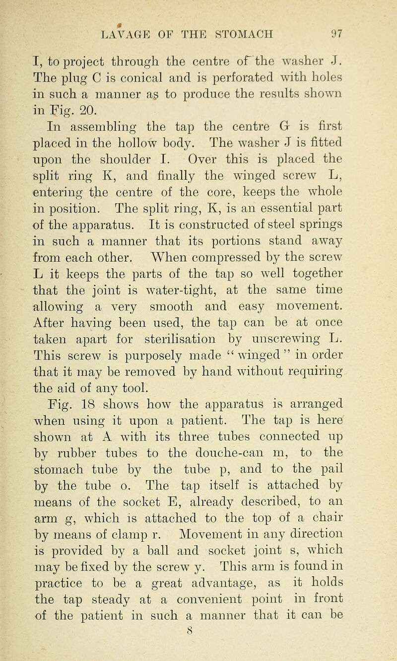 I, to project through the centre of the washer J. The plug C is conical and is perforated with holes in such a manner as to produce the results shown in Fig. 20. In assembling the tap the centre G is first placed in the hollow body. The washer J is fitted upon the shoulder I. Over this is placed the split ring K, and finally the winged screw L, entering the centre of the core, keeps the whole in position. The split ring, K, is an essential part of the apparatus. It is constructed of steel springs in such a manner that its portions stand away from each other. When compressed by the screw L it keeps the parts of the tap so well together that the joint is water-tight, at the same time allowing a very smooth and easy movement. After having been used, the tap can be at once taken apart for sterilisation by unscrewing L. This screw is purposely made winged in order that it may be removed by hand without requiring the aid of any tool. Fig. 18 shows how the apparatus is arranged when using it upon a patient. The tap is here shown at A with its three tubes connected up by rubber tubes to the douche-can m, to the stomach tube by the tube p, and to the pail by the tube o. The tap itself is attached by means of the socket E, already described, to an arm g, which is attached to the top of a chair by means of clamp r. Movement in any direction is provided by a ball and socket joint s, which may be fixed by the screw y. This arm is found in practice to be a great advantage, as it holds the tap steady at a convenient point in front of the patient in such a manner that it can be 8