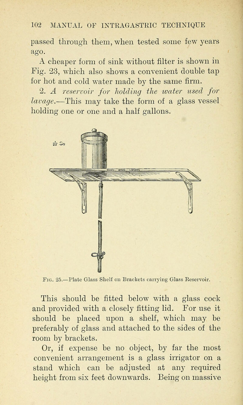 passed through them, when tested some few years ago. A cheaper form of sink without filter is shown in Fig. 23, which also shows a convenient double tap for hot and cold water made by the same firm. 2. A reservoir for holding the water used for lavage.—This may take the form of a glass vessel holding one or one and a half gallons. Pig. 25.—Plate Glass Shelf on Brackets carrying Glass Eeservoir. This should be fitted below with a glass cock and provided with a closely fitting lid. For use it should be placed upon a shelf, which may be preferably of glass and attached to the sides of the room by brackets. Or, if expense be no object, by far the most convenient arrangement is a glass irrigator on a stand which can be adjusted at any required height from six feet downwards. Being on massive