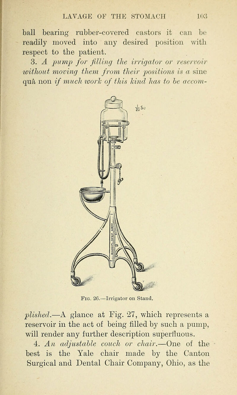 ball bearing rubber-covered castors it can be readily moved into any desired position with respect to the patient. 3. A pump for filling the irrigator or reservoir without moving them from their positions is a sine qua non if much worlc of this land has to he accom- _■ Irrigator on Stand. plished.—A glance at Fig. 27, which represents a reservoir in the act of being filled by such a pump, will render any further description superfluous. 4. An adjustable couch or chair.—One of the best is the Yale chair made by the Canton Surgical and Dental Chair Company, Ohio, as the