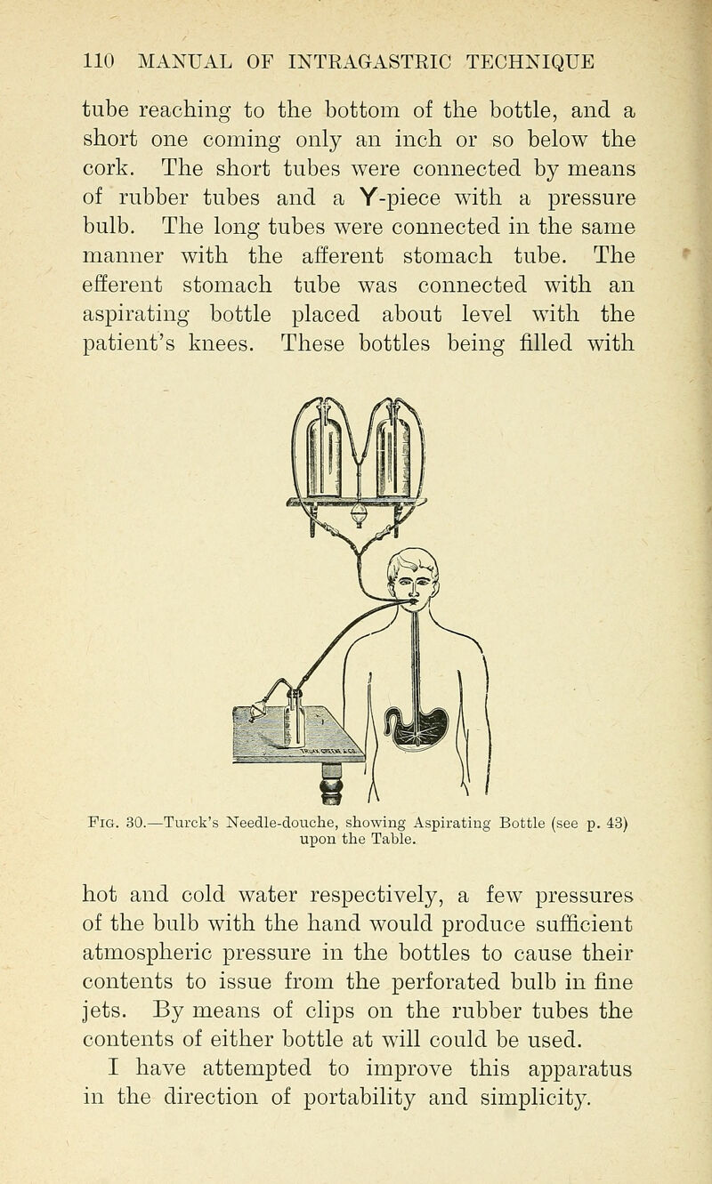 tube reaching to the bottom of the bottle, and a short one coming only an inch or so below the cork. The short tubes were connected by means of rubber tubes and a Y-piece with a pressure bulb. The long tubes were connected in the same manner with the afferent stomach tube. The efferent stomach tube was connected with an aspirating bottle placed about level with the patient's knees. These bottles being filled with Fig. 30.—Turck's Needle-douche, showing Aspirating Bottle (see p. 43) upon the Table. hot and cold water respectively, a few pressures of the bulb with the hand would produce sufficient atmospheric pressure in the bottles to cause their contents to issue from the perforated bulb in fine jets. By means of clips on the rubber tubes the contents of either bottle at will could be used. I have attempted to improve this apparatus in the direction of portability and simplicity.