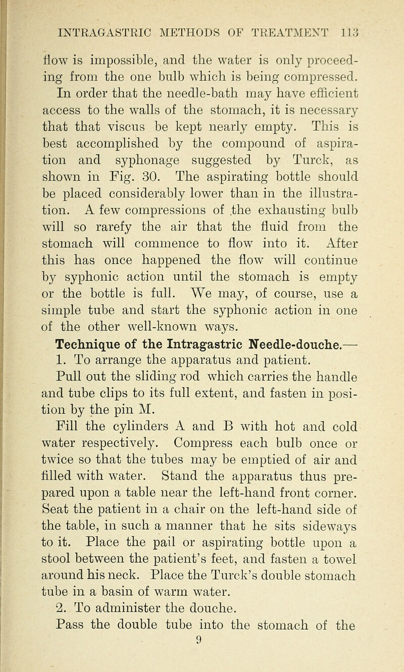 flow is impossible, and the water is only proceed- ing from the one bulb which is being compressed. In order that the needle-bath may have efficient access to the walls of the stomach, it is necessary that that viscus be kept nearly empty. This is best accomplished by the compound of aspira- tion and syphonage suggested by Turck, as shown in Fig. 30. The aspirating bottle should be placed considerably lower than in the illustra- tion. A few compressions of the exhausting bulb will so rarefy the air that the fluid from the stomach will commence to flow into it. After this has once happened the flow will continue by syphonic action until the stomach is empty or the bottle is full. We may, of course, use a simple tube and start the syphonic action in one of the other well-known ways. Technique of the Intragastric Needle-douche.— 1. To arrange the apparatus and patient. Pull out the sliding rod which carries the handle and tube clips to its full extent, and fasten in posi- tion by the pin M. Fill the cylinders A and B with hot and cold water respectively. Compress each bulb once or twice so that the tubes may be emptied of air and rilled with water. Stand the apparatus thus pre- pared upon a table near the left-hand front corner. Seat the patient in a chair on the left-hand side of the table, in such a manner that he sits sideways to it. Place the pail or aspirating bottle upon a stool between the patient's feet, and fasten a towel around his neck. Place the Turck's double stomach tube in a basin of warm water. 2. To administer the douche. Pass the double tube into the stomach of the 9